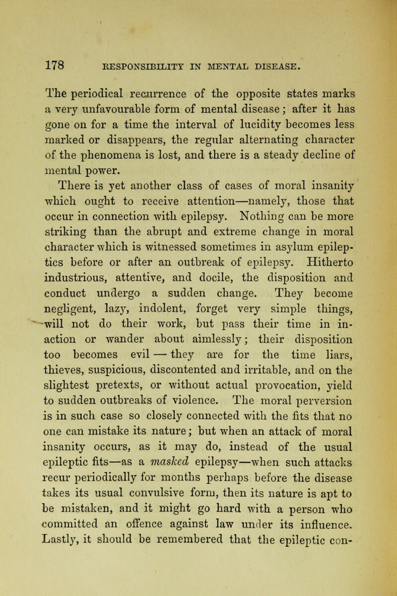 The periodical recurrence of the opposite states marks a very unfavourable form of mental disease; after it has gone on for a time the interval of lucidity becomes less marked or disappears, the regular alternating character of the phenomena is lost, and there is a steady decline of mental power. There is yet another class of cases of moral insanity which ought to receive attention—namely, those that occur in connection with epilepsy. Nothing can be more striking than the abrupt and extreme change in moral character which is witnessed sometimes in asylum epilep- tics before or after an outbreak of epilepsy. Hitherto industrious, attentive, and docile, the disposition and conduct undergo a sudden change. They become negligent, lazy, indolent, forget very simple things, -will not do their work, but pass their time in in- action or wander about aimlessly; their disposition too becomes evil — they are for the time liars, thieves, suspicious, discontented and irritable, and on the slightest pretexts, or without actual provocation, yield to sudden outbreaks of violence. The moral perversion is in such case so closely connected with the fits that no one can mistake its nature; but when an attack of moral insanity occurs, as it may do, instead of the usual epileptic fits—as a masked epilepsy—when such attacks recur periodically for months perhaps before the disease takes its usual convulsive form, then its nature is apt to be mistaken, and it might go hard with a person who committed an offence against law under its influence. Lastly, it should be remembered that the epileptic con-