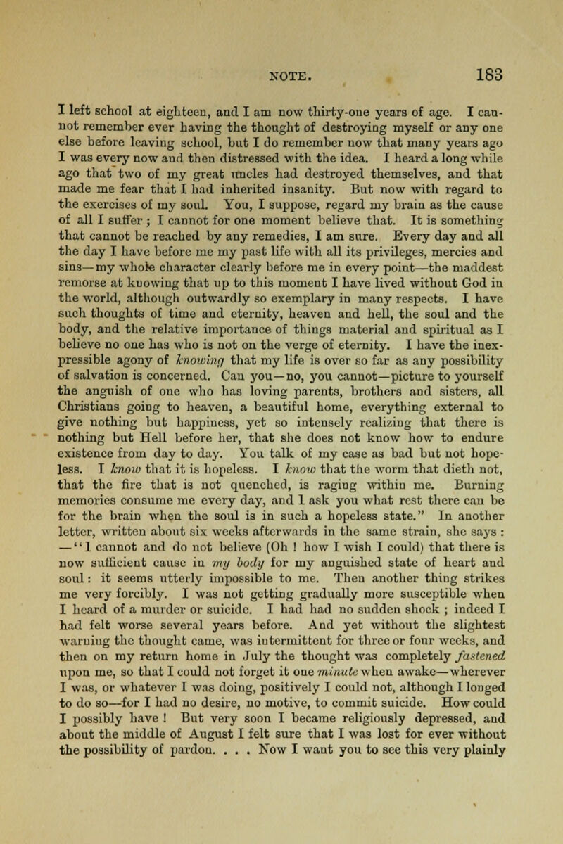 I left school at eighteen, and I am now thirty-one years of age. I can- not remember ever having the thought of destroying myself or any one else before leaving school, but I do remember now that many years ago I was every now aud then distressed with the idea. I heard a long while ago that two of my great uncles had destroyed themselves, and that made me fear that I had inherited insanity. But now with regard to the exercises of my soul. You, I suppose, regard my brain as the cause of all I suffer ; I cannot for one moment believe that. It is something that cannot be reached by any remedies, I am sure. Every day and all the day I have before me my past life with all its privileges, mercies and sins—my whole character clearly before me in every point—the maddest remorse at knowing that up to this moment I have lived without God in the world, although outwardly so exemplary id many respects. I have such thoughts of time and eternity, heaven and hell, the soul and the body, and the relative importance of things material and spiritual as I believe no one has who is not on the verge of eternity. I have the inex- pressible agony of knowing that my life is over so far as any possibility of salvation is concerned. Can you—no, you cannot—picture to yourself the anguish of one who has loving parents, brothers and sisters, all Christians going to heaven, a beautiful home, everything external to give nothing but happiness, yet so intensely realizing that there is nothing but Hell before her, that she does not know how to endure existence from day to day. You talk of my case as bad but not hope- less. I know that it is hopeless. I know that the worm that dieth not, that the fire that is not quenched, is raging within me. Burning memories consume me every day, and 1 ask you what rest there can be for the brain when the soul is in such a hopeless state. In another letter, written about six weeks afterwards in the same strain, she says : — 1 cannot and do not believe (Oh ! how I wish I could) that there is now sufficient cause in my body for my anguished state of heart and soul: it seems utterly impossible to me. Then another thing strikes me very forcibly. I was not getting gradually more susceptible when I heard of a murder or suicide. I had had no sudden shock ; indeed I had felt worse several years before. And yet without the slightest warning the thought came, was iutermitteut for three or four weeks, and then on my return home in July the thought was completely fastened upon me, so that I could not forget it one minute when awake—wherever I was, or whatever I was doing, positively I could not, although I longed to do so—for I had no desire, no motive, to commit suicide. How could I possibly have ! But very soon I became religiously depressed, and about the middle of August I felt sure that I was lost for ever without the possibility of pardon. . . . Now I want you to see this very plainly