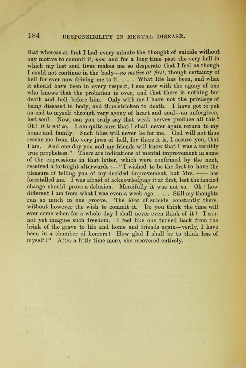 that whereas at first I had every minute the thought of suicide without any motive to commit it, now and for a long time past the very hell in which my lost soul lives makes me so desperate that I feel as though I could not continue in the body—no motive at first, though certainty of hell for ever now driving me to it. . . . What life has been, and what it should have been in every respect, I see now with the agony of one who knows that the probation is over, and that there is nothing but death and hell before him. Only with me I have not the privilege of being diseased in body, and thus stricken to death. I have got to put an end to myself through very agony of heart and soul—an unforgiven, lost soul. Now, can you truly say that weak nerves produce all this ? Oh! it is not so. I am quite sure that I shall never again return to my home and family. Such bliss will never be for me. God will not thus rescue me from the very jaws of hell, for there it is, 1 assure you, that 1 am. And one day you and my friends will know that I was a terribly true prophetess. There are indications of mental improvement in some of the expressions in that letter, which were confirmed by the next, received a fortnight afterwards :— I wished to be the first to have the pleasure of telling you of my decided improvement, but Mrs. has forestalled me. I was afraid of acknowledging it at first, lest the fancied change should prove a delusion. Mercifully it was not so. Oh ! how different I am from what I was even a week ago. . . . Still my thoughts run so much in one groove. The idea of suicide constantly there, without however the wish to commit it. Do you think the time will ever come when for a whole day I shall never eveu think of it ? I can- not yet imagine such freedom. I feel like one turned back from the brink of the grave to life and home and friends again—verily, I have been in a chamber of horrors ! How glad I shall be to think less of myself! After a little time more, she recovered entirely.