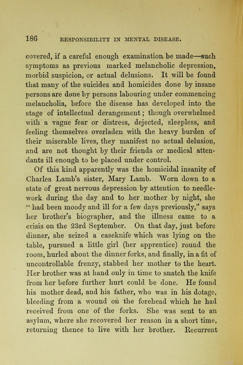 covered, if a careful enough examination be made—such sj'mptoms as previous marked melancholic depression, morbid suspicion, or actual delusions. It •will be found that many of the suicides and homicides done by insane persons are done by persons labouring under commencing melancholia, before the disease has developed into the stage of intellectual derangement; though overwhelmed with a vague fear or distress, dejected, sleepless, and feeling themselves overladen with the heavy burden of their miserable lives, they manifest no actual delusion, and are not thought by their friends or medical atten- dants ill enough to be placed under control. Of this kind apparently was the homicidal insanity of Charles Lamb's sister, Mary Lamb. Worn down to a state of great nervous depression by attention to needle- work during the day and to her mother by night, she  had been moody and ill for a few days previously, says her brother's biographer, and the illness came to a crisis on the 23rd September. On that day, just before dinner, she seized a caseknife which was lying on the table, pursued a little girl (her apprentice) round the room, hurled about the dinner forks, and finally, in a fit of uncontrollable frenzy, stabbed her mother to the heart. Her brother was at hand only in time to snatch the knife from her before further hurt could be done. He found his mother dead, and his father, who was in his dotage, bleeding from a wound on the forehead which he had received from one of the forks. She was sent to an asylum, where she recovered her reason in a short time, returning thence to live with her brother. Recurrent