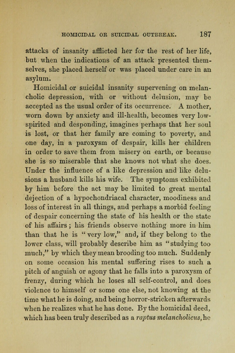 attacks of insanity afflicted her for the rest of her life, hut when the indications of an attack presented them- selves, she placed herself or was placed under care in an asylum. Homicidal or suicidal insanity supervening on melan- cholic depression, with or without delusion, may be accepted as the usual order of its occurrence. A mother, worn down by anxiety and ill-health, becomes very low- spirited and desponding, imagines perhaps that her soul is lost, or that her family are coming to poverty, and one day, in a paroxysm of despair, kills her children in order to save them from misery on earth, or because she is so miserable that she knows not what she does. Under the influence of a like depression and like delu- sions a husband kills his wife. The symptoms exhibited by him before the act may be limited to great mental dejection of a hypochondriacal character, moodiness and loss of interest in all things, and perhaps a morbid feeling of despair concerning the state of his health or the state of his affairs; his friends observe nothing more in him than that he is  very low, and, if they belong to the lower class, will probably describe him as studying too much, by which they mean brooding too much. Suddenly on some occasion his mental suffering rises to such a pitch of anguish or agony that he falls into a paroxysm of frenzy, during which he loses all self-control, and does violence to himself or some one else, not knowing at the time what he is doing, and being horror-stricken afterwards when he realizes what he has done. By the homicidal deed, which has been truly described as a raptus melancholicus,h.e