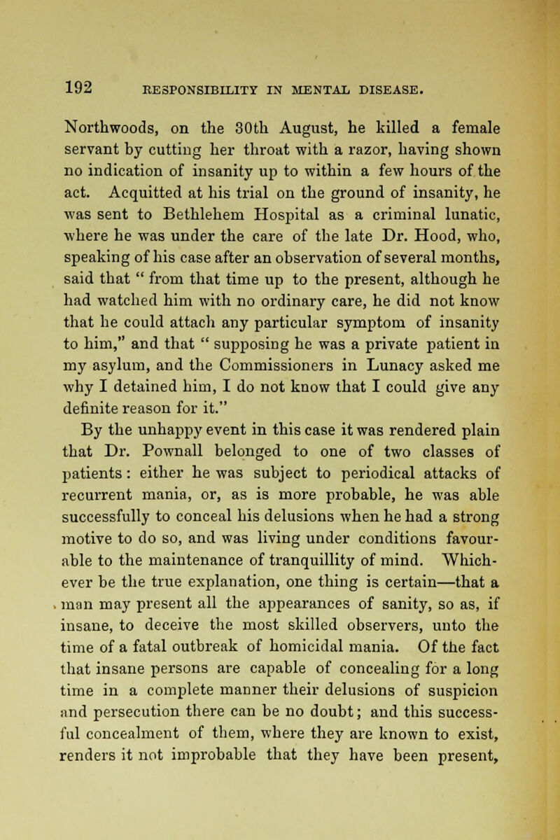 Northwoods, on the 30th August, he killed a female servant by cutting her throat with a razor, having shown no indication of insanity up to within a few hours of the act. Acquitted at his trial on the ground of insanity, he was sent to Bethlehem Hospital as a criminal lunatic, where he was under the care of the late Dr. Hood, who, speaking of his case after an observation of several months, said that  from that time up to the present, although he had watched him with no ordinary care, he did not know that he could attach any particular symptom of insanity to him, and that  supposing he was a private patient in my asylum, and the Commissioners in Lunacy asked me why I detained him, I do not know that I could give any definite reason for it. By the unhappy event in this case it was rendered plain that Dr. Pownall belonged to one of two classes of patients: either he was subject to periodical attacks of recurrent mania, or, as is more probable, he was able successfully to conceal his delusions when he had a strong motive to do so, and was living under conditions favour- able to the maintenance of tranquillity of mind. Which- ever be the true explanation, one thing is certain—that a . man may present all the appearances of sanity, so as, if insane, to deceive the most skilled observers, unto the time of a fatal outbreak of homicidal mania. Of the fact that insane persons are capable of concealing for a long time in a complete manner their delusions of suspicion and persecution there can be no doubt; and this success- ful concealment of them, where they are known to exist, renders it not improbable that they have been present,