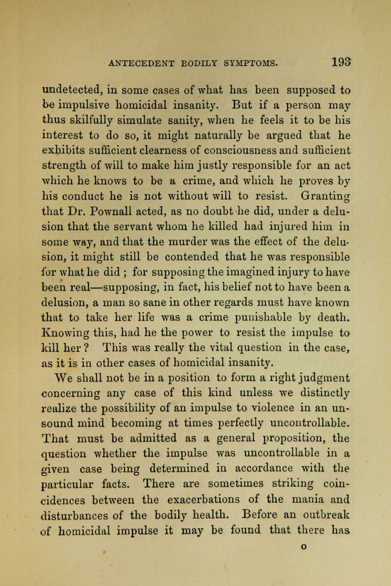 undetected, in some cases of what has been supposed to be impulsive homicidal insanity. But if a person may thus skilfully simulate sanity, when he feels it to be his interest to do so, it might naturally be argued that he exhibits sufficient clearness of consciousness and sufficient strength of will to make him justly responsible for an act which he knows to be a crime, and which he proves by his conduct he is not without will to resist. Granting that Dr. Pownall acted, as no doubt he did, under a delu- sion that the servant whom he killed had injured him in some way, and that the murder was the effect of the delu- sion, it might still be contended that he was responsible for what he did ; for supposing the imagined injury to have been real—supposing, in fact, his belief not to have been a delusion, a man so sane in other regards must have known that to take her life was a crime punishable by death. Knowing this, had he the power to resist the impulse to kill her ? This was really the vital question in the case, as it is in other cases of homicidal insanity. We shall not be in a position to form a right judgment concerning any case of this kind unless we distinctly realize the possibility of an impulse to violence in an un- sound mind becoming at times perfectly uncontrollable. That must be admitted as a general proposition, the question whether the impulse was uncontrollable in a given case being determined in accordance with the particular facts. There are sometimes striking coin- cidences between the exacerbations of the mania and disturbances of the bodily health. Before an outbreak of homicidal impulse it may be found that there has