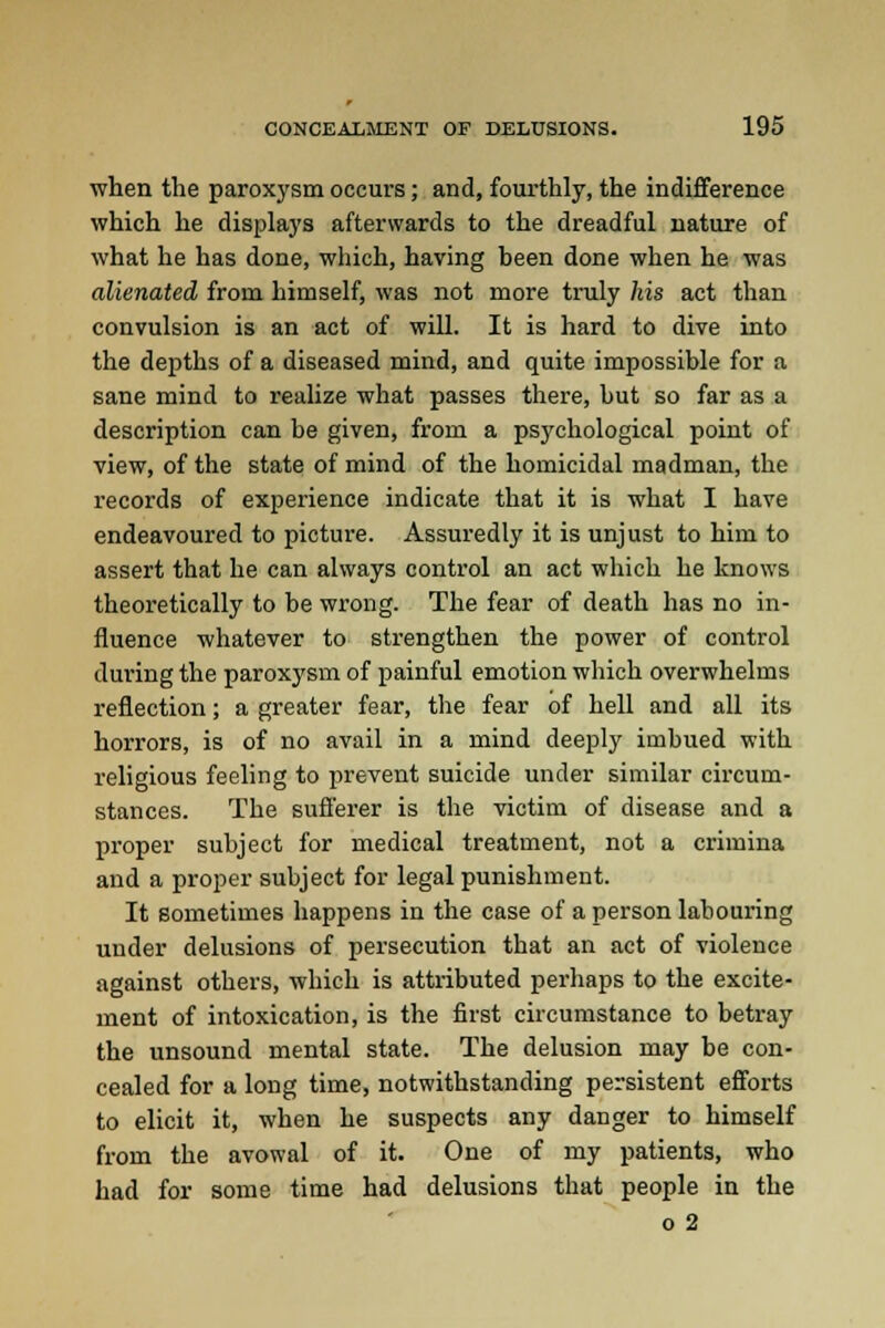 when the paroxysm occurs; and, fourthly, the indifference which he displays afterwards to the dreadful nature of what he has done, which, having been done when he was alienated from himself, was not more truly his act than convulsion is an act of will. It is hard to dive into the depths of a diseased mind, and quite impossible for a sane mind to realize what passes there, but so far as a description can be given, from a psychological point of view, of the state of mind of the homicidal madman, the records of experience indicate that it is what I have endeavoured to picture. Assuredly it is unjust to him to assert that he can always control an act which he knows theoretically to be wrong. The fear of death has no in- fluence whatever to strengthen the power of control during the paroxysm of painful emotion which overwhelms reflection; a greater fear, the fear of hell and all its horrors, is of no avail in a mind deeply imbued with religious feeling to prevent suicide under similar circum- stances. The sufferer is the victim of disease and a proper subject for medical treatment, not a crimina and a proper subject for legal punishment. It sometimes happens in the case of a person labouring under delusions of persecution that an act of violence against others, which is attributed perhaps to the excite- ment of intoxication, is the first circumstance to betray the unsound mental state. The delusion may be con- cealed for a long time, notwithstanding persistent efforts to elicit it, when he suspects any danger to himself from the avowal of it. One of my patients, who had for some time had delusions that people in the o 2