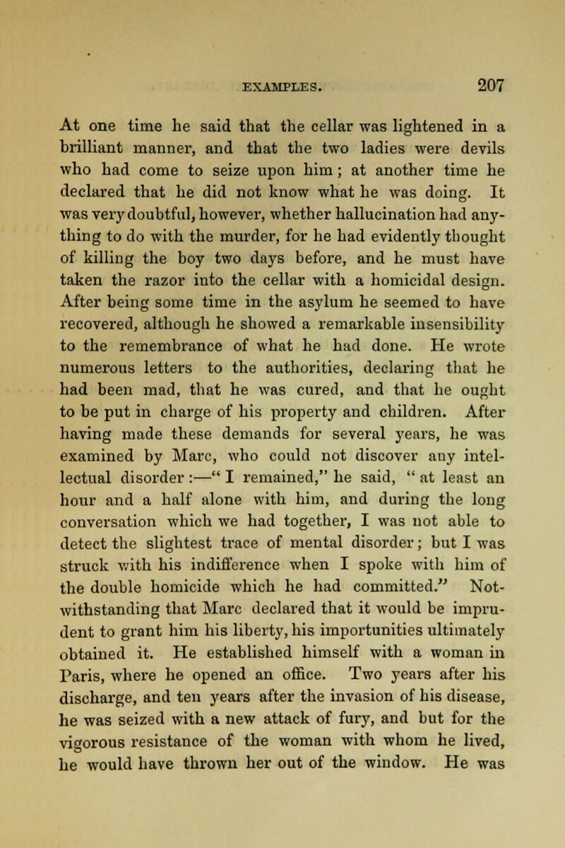 At one time he said that the cellar was lightened in a brilliant manner, and that the two ladies were devils who had come to seize upon him; at another time he declared that he did not know what he was doing. It was very doubtful, however, whether hallucination had any- thing to do with the murder, for he had evidently thought of killing the boy two days before, and he must have taken the razor into the cellar with a homicidal design. After being some time in the asylum he seemed to have recovered, although he showed a remarkable insensibility to the remembrance of what he had done. He wrote numerous letters to the authorities, declaring that he had been mad, that he was cured, and that he ought to be put in charge of his property and children. After having made these demands for several years, he was examined by Marc, who could not discover any intel- lectual disorder :— I remained, he said,  at least an hour and a half alone with him, and during the long conversation which we had together, I was not able to detect the slightest trace of mental disorder; but I was struck with his indifference when I spoke with him of the double homicide which he had committed. Not- withstanding that Marc declared that it would be impru- dent to grant him his liberty, his importunities ultimately obtained it. He established himself with a woman in Paris, where he opened an office. Two years after his discharge, and ten years after the invasion of his disease, he was seized with a new attack of fury, and but for the vigorous resistance of the woman with whom he lived, he would have thrown her out of the window. He was