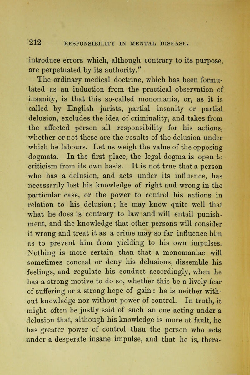 introduce errors which, although contrary to its purpose, are perpetuated by its authority. The ordinary medical doctrine, which has been formu- lated as an induction from the practical observation of insanity, is that this so-called monomania, or, as it is called by English jurists, partial insanity or partial delusion, excludes the idea of criminality, and takes from the affected person all responsibility for his actions, whether or not these are the results of the delusion under which he labours. Let us weigh the value of the opposing dogmata. In the first place, the legal dogma is open to criticism from its own basis. It is not true that a person who has a delusion, and acts under its influence, has necessarily lost his knowledge of right and wrong in the particular case, or the power to control his actions in relation to his delusion; he may know quite well that what he does is contrary to law and will entail punish- ment, and the knowledge that other persons will consider it wrong and treat it. as a crime may so far influence him as to prevent hiin from yielding to his own impulses. Nothing is more certain than that a monomaniac will sometimes conceal or deny his delusions, dissemble his feelings, and regulate his conduct accordingly, when he has a strong motive to do so, whether this be a lively fear of suffering or a strong hope of gain : he is neither with- out knowledge nor without power of control. In truth, it might often be justly said of such an one acting under a delusion that, although his knowledge is more at fault, he has greater power of control than the person who acts under a desperate insane impulse, and that he is, there-