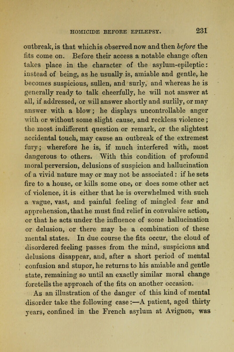 outbreak, is that which is observed now and then before the fits come on. Before their access a notable change often takes place in the character of the asylum-epileptic: instead of being, as he usually is, amiable and gentle, he becomes suspicious, sullen, and surly, and whereas he is generally ready to talk cheerfully, he will not answer at all, if addressed, or will answer shortly and surlily, or may answer with a blow; he displays uncontrollable anger with or without some slight cause, and reckless violence ; the most indifferent question or remark, or the slightest accidental touch, may cause an outbreak of the extremest fury; wherefore he is, if much interfered with, most dangerous to others. With this condition of profound moral perversion, delusions of suspicion and hallucination of a vivid nature may or may not be associated: if he sets fire to a house, or kills some one, or does some other act of violence, it is either that he is overwhelmed with such a vague, vast, and painful feeling of mingled fear and apprehension, that he must find relief in convulsive action, or that he acts under the influence of some hallucination or delusion, or there may be a combination of these mental states. In due course the fits occur, the cloud of disordered feeling passes from the mind, suspicions and delusions disappear, and, after a short period of mental confusion and stupor, he returns to his amiable and gentle state, remaining so until an exactly similar moral change foretells the approach of the fits on another occasion. As an illustration of the danger of this kind of mental disorder take the following case:—A patient, aged thirty years, confined in the French asylum at Avignon, was