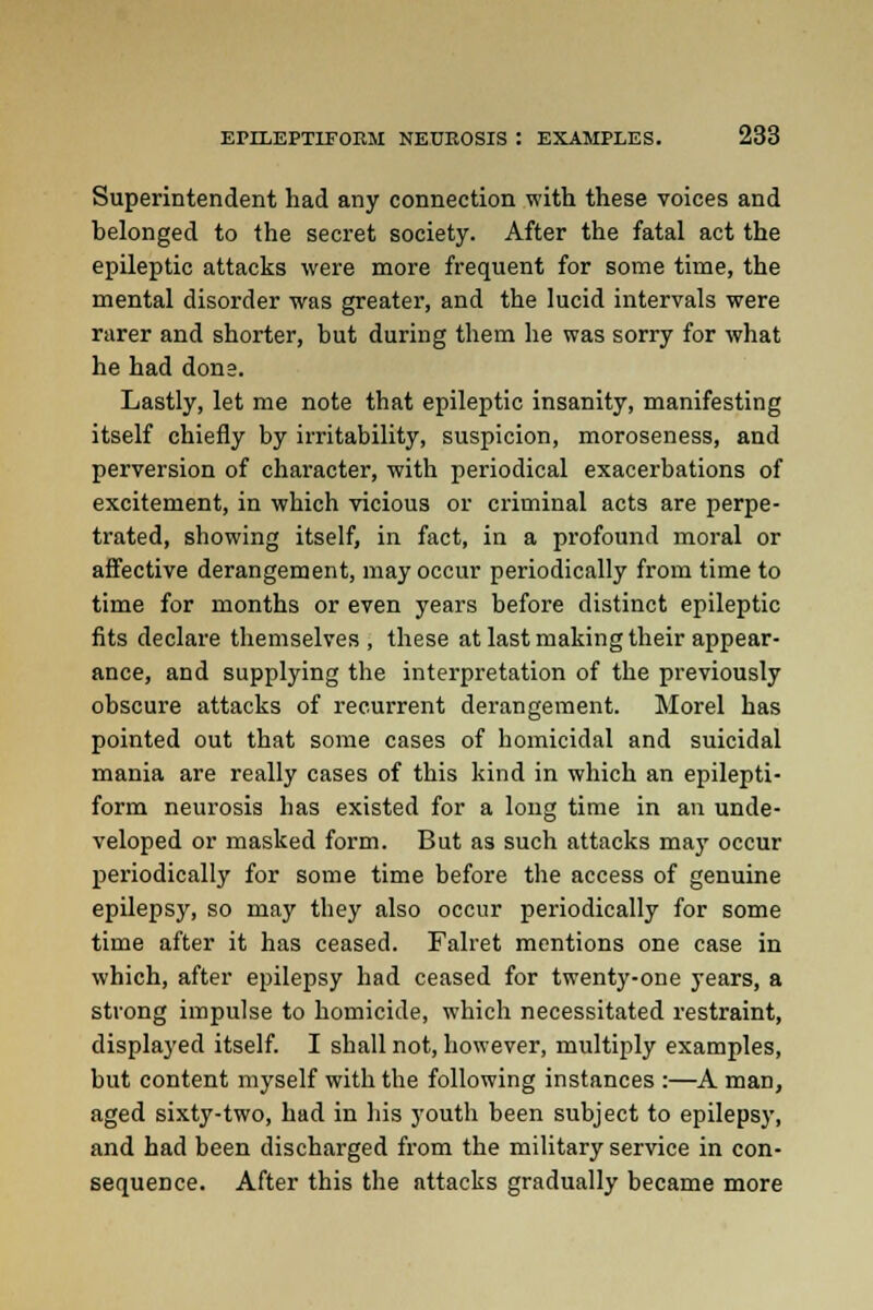 Superintendent had any connection with these voices and belonged to the secret society. After the fatal act the epileptic attacks were more frequent for some time, the mental disorder was greater, and the lucid intervals were rarer and shorter, but during them he was sorry for what he had done. Lastly, let me note that epileptic insanity, manifesting itself chiefly by irritability, suspicion, moroseness, and perversion of character, with periodical exacerbations of excitement, in which vicious or criminal acts are perpe- trated, showing itself, in fact, in a profound moral or affective derangement, may occur periodically from time to time for months or even years before distinct epileptic fits declare themselves , these at last making their appear- ance, and supplying the interpretation of the previously obscure attacks of recurrent derangement. Morel has pointed out that some cases of homicidal and suicidal mania are really cases of this kind in which an epilepti- form neurosis has existed for a long time in an unde- veloped or masked form. But as such attacks may occur periodically for some time before the access of genuine epilepsy, so may they also occur periodically for some time after it has ceased. Falret mentions one case in which, after epilepsy had ceased for twenty-one years, a strong impulse to homicide, which necessitated restraint, displayed itself. I shall not, however, multiply examples, but content myself with the following instances :—A man, aged sixty-two, had in his youth been subject to epilepsy, and had been discharged from the military service in con- sequence. After this the attacks gradually became more