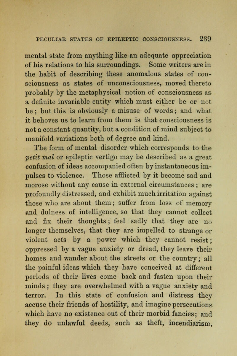 mental state from anything like an adequate appreciation of his relations to his surroundings. Some writers are in the habit of describing these anomalous states of con- sciousness as states of unconsciousness, moved thereto probably by the metaphysical notion of consciousness as a definite invariable entity which must either be or not be; but this is obviously a misuse of words; and what it behoves us to learn from them is that consciousness is not a constant quantity, but a condition of mind subject to manifold variations both of degree and kind. The form of mental disorder which corresponds to the petit mal or epileptic vertigo may be described as a great confusion of ideas accompanied often by instantaneous im- pulses to violence. Those afflicted by it become sad and morose without any cause in external circumstances; are profoundly distressed, and exhibit much irritation against those who are about them; suffer from loss of memory and dulness of intelligence, so that they cannot collect and fix their thoughts; feel sadly that they are no longer themselves, that they are impelled to strange or violent acts by a power which they cannot resist; oppressed by a vague anxiety or dread, they leave their homes and wander about the streets or the country; all the painful ideas which they have conceived at different periods of their lives come back and fasten upon their minds ; they are overwhelmed with a vague anxiety and terror. In this state of confusion and distress they accuse their friends of hostility, and imagine persecutions which have no existence out of their morbid fancies; and they do unlawful deeds, such as theft, incendiarism,