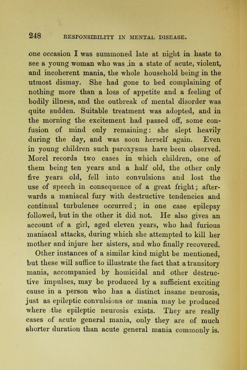 one occasion I was summoned late at night in haste to see a young woman who was in a state of acute, violent, and incoherent mania, the whole household being in the utmost dismay. She had gone to bed complaining of nothing more than a loss of appetite and a feeling of bodily illness, and the outbreak of mental disorder was quite sudden. Suitable treatment was adopted, and in the morning the excitement had passed off, some con- fusion of mind only remaining: she slept heavily during the day, and was soon herself again. Even in young children such paroxysms have been observed. Morel records two cases in which children, one of them being ten years and a half old, the other only five years old, fell into convulsions and lost the use of speech in consequence of a great fright; after- wards a maniacal fury with destructive tendencies and continual turbulence occurred; in one case epilepsy followed, but in the other it did not. He also gives an account of a girl, aged eleven years, who had furious maniacal attacks, during which she attempted to kill her mother and injure her sisters, and who finally recovered. Other instances of a similar kind might be mentioned, but these will suffice to illustrate the fact that a transitory mania, accompanied by homicidal and other destruc- tive impulses, may be produced by a sufficient exciting cause in a person who has a distinct insane neurosis, just as epileptic convulsions or mania may be produced where the epileptic neurosis exists. They are really cases of acute general mania, only they are of much shorter duration than acute general mania commonly is.