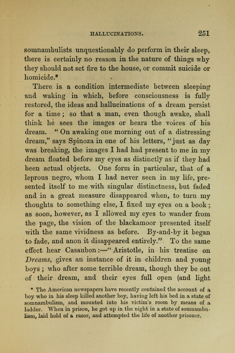 somnambulists unquestionably do perform in tbeir sleep, there is certainly no reason in the nature of things why they should not set fire to the house, or commit suicide or homicide.* There is a condition intermediate between sleeping and waking in which, before consciousness is fully restored, the ideas and hallucinations of a dream persist for a time ; so that a man, even though awake, shall think he sees the images or hears the voices of his dream.  On awaking one morning out of a distressing dream, says Spinoza in one of his letters, just as day was breaking, the images I had had present to me in my dream floated before my eyes as distinctly as if they had been actual objects. One form in particular, that of a leprous negro, whom I had never seen in my life, pre- sented itself to me with singular distinctness, but faded and in a great measure disappeared when, to turn my thoughts to something else, I fixed my eyes on a book; as soon, however, as I allowed my eyes to wander from the page, the vision of the blackamoor presented itself with the same vividness as before. By-and-by it began to fade, and anon it disappeared entirely. To the same effect hear Casaubon:— Aristotle, in his treatise on Dreams, gives an instance of it in children and young boys; who after some terrible dream, though they be out of their dream, and their eyes full open (and light * The American newspapers have recently contained the account of a boy who in his sleep killed another boy, having left his bed in a state of somnambulism, and mounted into his victim's room by means of a ladder. When in prison, he got up in the night in a state of somnambu- lism, laid hold of a razor, and attempted the life of another prisoner.