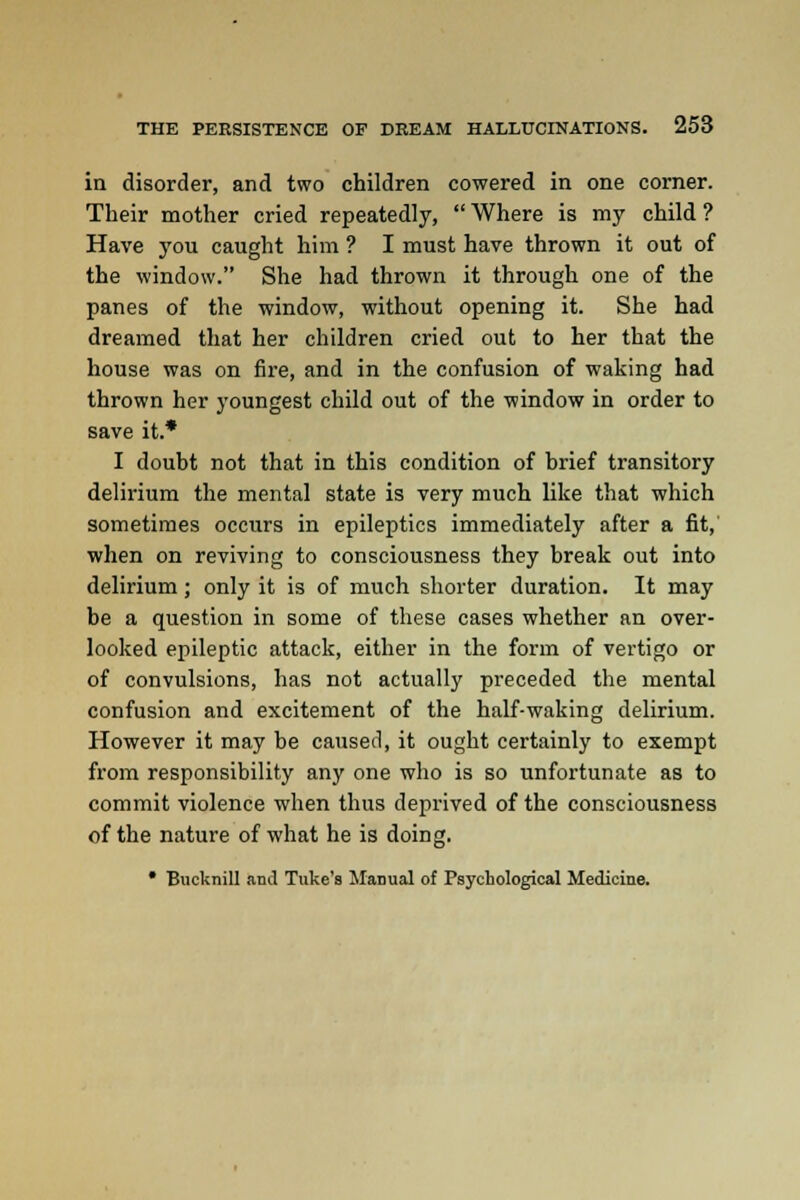 in disorder, and two children cowered in one corner. Their mother cried repeatedly,  Where is my child ? Have you caught him ? I must have thrown it out of the window. She had thrown it through one of the panes of the window, without opening it. She had dreamed that her children cried out to her that the house was on fire, and in the confusion of waking had thrown her youngest child out of the window in order to save it.* I doubt not that in this condition of brief transitory delirium the mental state is very much like that which sometimes occurs in epileptics immediately after a fit, when on reviving to consciousness they break out into delirium; only it is of much shorter duration. It may be a question in some of these cases whether an over- looked epileptic attack, either in the form of vertigo or of convulsions, has not actually pi'eceded the mental confusion and excitement of the half-waking delirium. However it may be caused, it ought certainly to exempt from responsibility any one who is so unfortunate as to commit violence when thus deprived of the consciousness of the nature of what he is doing. • Bucknill and Tuke's Manual of Psychological Medicine.
