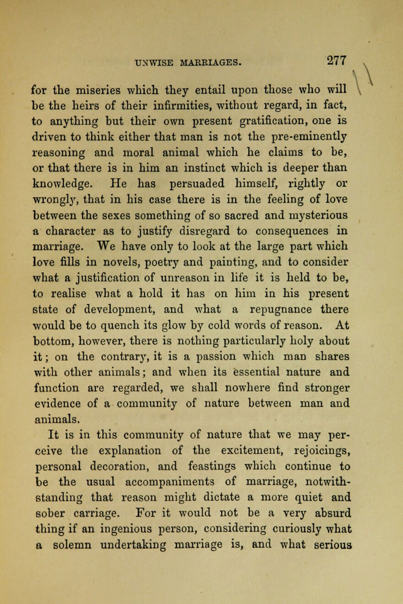 \\ for the miseries which they entail upon those who will \ he the heirs of their infirmities, without regard, in fact, to anything hut their own present gratification, one is driven to think either that man is not the pre-eminently reasoning and moral animal which he claims to be, or that there is in him an instinct which is deeper than knowledge. He has persuaded himself, rightly or wrongly, that in his case there is in the feeling of love between the sexes something of so sacred and mysterious a character as to justify disregard to consequences in marriage. We have only to look at the large part which love fills in novels, poetry and painting, and to consider what a justification of unreason in life it is held to be, to realise what a hold it has on him in his present state of development, and what a repugnance there would be to quench its glow by cold words of reason. At bottom, however, there is nothing particularly holy about it; on the contrary, it is a passion which man shares with other animals; and when its essential nature and function are regarded, we shall nowhere find stronger evidence of a community of nature between man and animals. It is in this community of nature that we may per- ceive the explanation of the excitement, rejoicings, personal decoration, and feastings which continue to be the usual accompaniments of marriage, notwith- standing that reason might dictate a more quiet and sober carriage. For it would not be a very absurd thing if an ingenious person, considering curiously what a solemn undertaking marriage is, and what serious