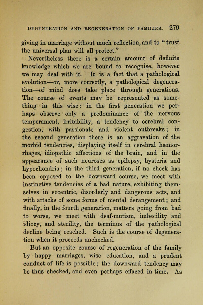 giving in marriage without much reflection, and to  trust the universal plan will all protect. Nevertheless there is a certain amount of definite knowledge which we are hound to recognise, however we may deal with it. It is a fact that a pathological evolution—or, more correctly, a pathological degenera- tion—of mind does take place through generations. The course of events may be represented as some- thing in this wise: in the first generation we per- haps observe only a predominance of the nervous temperament, irritability, a tendency to cerebral con- gestion, with passionate and violent outbreaks; in the second generation there is an aggravation of the morbid tendencies, displaying itself in cerebral haemor- rhages, idiopathic affections of the brain, and in the appearance of such neuroses as epilepsy, hysteria and hypochondria; in the third generation, if no check has been opposed to the downward course, we meet with instinctive tendencies of a bad nature, exhibiting them- selves in eccentric, disorderly and dangerous acts, and with attacks of some forms of mental derangement; and finally, in the fourth generation, matters going from bad to worse, we meet with deaf-mutism, imbecility and idiocy, and sterility, the terminus of the pathological decline being reached. Such is the course of degenera- tion when it proceeds unchecked. But an opposite course of regeneration of the family by happy marriages, wise education, and a prudent conduct of life is possible; the downward tendency may be thus checked, and even perhaps effaced in time. As