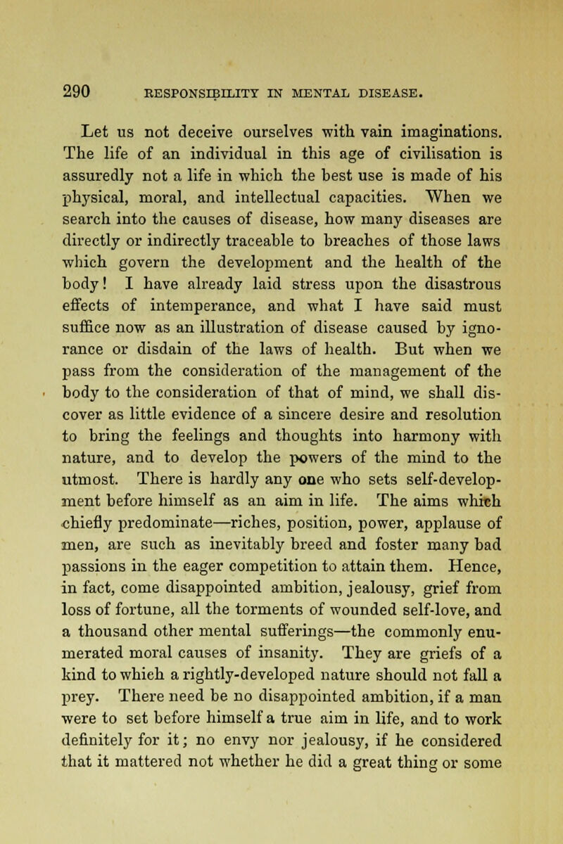 Let us not deceive ourselves with vain imaginations. The life of an individual in this age of civilisation is assuredly not a life in which the best use is made of his physical, moral, and intellectual capacities. When we search into the causes of disease, how many diseases are directly or indirectly traceable to breaches of those laws which govern the development and the health of the body! I have already laid stress upon the disastrous effects of intemperance, and what I have said must suffice now as an illustration of disease caused by igno- rance or disdain of the laws of health. But when we pass from the consideration of the management of the body to the consideration of that of mind, we shall dis- cover as little evidence of a sincere desire and resolution to bring the feelings and thoughts into harmony with nature, and to develop the powers of the mind to the utmost. There is hardly any one who sets self-develop- ment before himself as an aim in life. The aims which chiefly predominate—riches, position, power, applause of men, are such as inevitably breed and foster many bad passions in the eager competition to attain them. Hence, in fact, come disappointed ambition, jealousy, grief from loss of fortune, all the torments of wounded self-love, and a thousand other mental sufferings—the commonly enu- merated moral causes of insanity. They are griefs of a kind towhieh a rightly-developed nature should not fall a prey. There need be no disappointed ambition, if a man were to set before himself a true aim in life, and to work definitely for it; no envy nor jealousy, if he considered that it mattered not whether he did a great thing or some