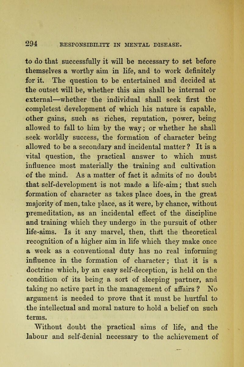 to do that successfully it will be necessary to set before themselves a worthy aim in life, and to work definitely for it. The question to be entertained and decided at the outset will be, whether this aim shall be internal or external—whether the individual shall seek first the completest development of which his nature is capable, other gains, such as riches, reputation, power, being allowed to fall to him by the way; or whether he shall seek worldly success, the formation of character being allowed to be a secondary and incidental matter ? It is a vital question, the practical answer to which must influence most materially the training and cultivation of the mind. As a matter of fact it admits of no doubt that self-development is not made a life-aim; that such formation of character as takes place does, in the great majority of men, take place, as it were, by chance, without premeditation, as an incidental effect of the discipline and training which they undergo in the pursuit of other life-aims. Is it any marvel, then, that the theoretical recognition of a higher aim in life which they make once a week as a conventional duty has no real informing influence in the formation of character; that it is a doctrine which, by an easy self-deception, is held on the condition of its being a sort of sleeping partner, and taking no active part in the management of affairs ? No argument is needed to prove that it must be hurtful to the intellectual and moral nature to hold a belief on such terms. Without doubt the practical aims of life, and the labour and self-denial necessary to the achievement of