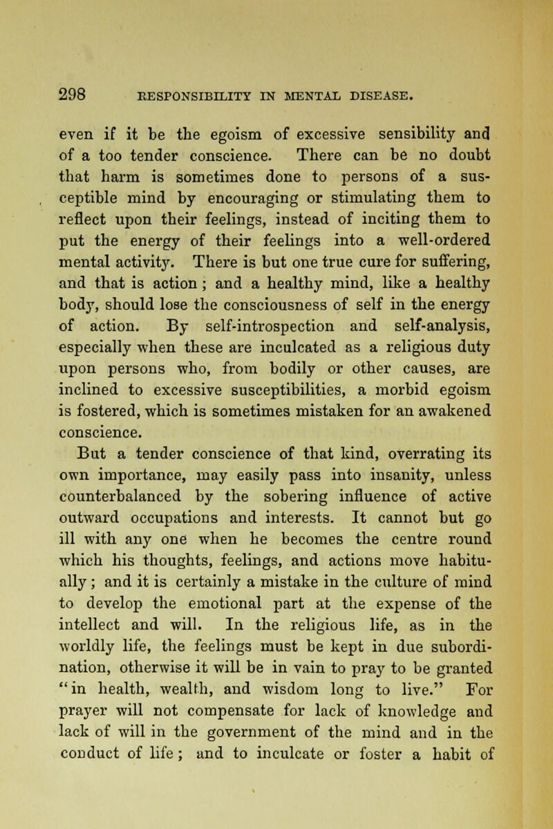 even if it be the egoism of excessive sensibility and of a too tender conscience. There can be no doubt that harm is sometimes done to persons of a sus- ceptible mind by encouraging or stimulating them to reflect upon their feelings, instead of inciting them to put the energy of their feelings into a well-ordered mental activity. There is but one true cure for suffering, and that is action; and a healthy mind, like a healthy body, should lose the consciousness of self in the energy of action. By self-introspection and self-analysis, especially when these are inculcated as a religious duty upon persons who, from bodily or other causes, are inclined to excessive susceptibilities, a morbid egoism is fostered, which is sometimes mistaken for an awakened conscience. But a tender conscience of that kind, overrating its own importance, may easily pass into insanity, unless counterbalanced by the sobering influence of active outward occupations and interests. It cannot but go ill with any one when he becomes the centre round which his thoughts, feelings, and actions move habitu- ally ; and it is certainly a mistake in the culture of mind to develop the emotional part at the expense of the intellect and will. In the religious life, as in the worldly life, the feelings must be kept in due subordi- nation, otherwise it will be in vain to pray to be granted in health, wealth, and wisdom long to live. For prayer will not compensate for lack of knowledge and lack of will in the government of the mind and in the conduct of life; and to inculcate or foster a habit of