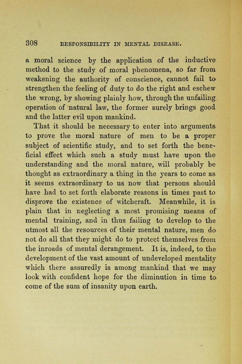 a moral science by the application of the inductive method to the study of moral phenomena, so far from weakening the authority of conscience, cannot fail to strengthen the feeling of duty to do the right and eschew the wrong, by showing plainly how, through the unfailing operation of natural law, the former surely brings good and the latter evil upon mankind. That it should be necessary to enter into arguments to prove the moral nature of men to be a proper subject of scientific study, and to set forth the bene- ficial effect which such a study must have upon the understanding and the moral nature, will probably be thought as extraordinary a thing in the years to come as it seems extraordinary to us now that persons should have had to set forth elaborate reasons in times past to disprove the existence of witchcraft. Meanwhile, it is plain that in neglecting a most promising means of mental training, and in thus failing to develop to the utmost all the resources of their mental nature, men do not do all that they might do to protect themselves from the inroads of mental derangement. It is, indeed, to the development of the vast amount of undeveloped mentality which there assuredly is among mankind that we may look with confident hope for the diminution in time to come of the sum of insanity upon earth.