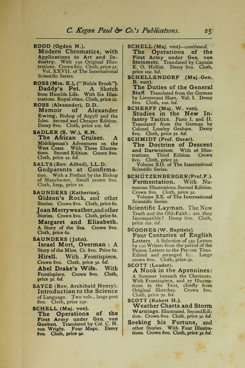 ROOD (Ogden N.). Modern Chromatics, with Applications to Art and In- dustry. With 130 Original Illus- trations. Crown 8vo. Cloth, price 5$. Vol. XXVI I. of The International Scientific Series. ROSS (Mrs. E.), (Nelsie Brook). Daddy's Pet. A Sketch from Humble Life. With Six Illus- trations. Royal i6mo. Cloth, price is. ROSS (Alexander), D.D. Memoir of Alexander Ewing, Bishop of Argyll and the Isles. Second and Cheaper Edition. Demy 8vo. Cloth, price 10s. 6d. SADLER (S. W.), R.N. The African Cruiser. A Midshipman's Adventures on the West Coast. With Three Illustra- tions. Second Edition. Crown Svo. Cloth, price is. 6d. SALTS (Rev. Alfred), LL.D. Godparents at Confirma- tion. With a Preface by the Bishop of Manchester. Small crown 8vo. Cloth, limp, price is. SAUNDERS (Katherine). Gideon's Rock, and other Stories. Crown 8vo. Cloth, price 6s. Joan Merry weather.and other Stories. Crown 8vo. Cloth, price 6s. Margaret and Elizabeth. A Story of the Sea. Crown 8vo. Cloth, price 6s. SAUNDERS (John). Israel Mort, Overman : A Story of the Mine. Cr. 8vo. Price 6s. Hirell. With Frontispiece. Crown 8vo. Cloth, price 3*. 6d. Abel Drake's Wife. With Frontispiece. Crown 8vo. Cloth, price 3*. 6d. SAYCE (Rev. Archibald Henry). Introduction to the Science of Language. Two vols., large post 8vo. Cloth, price 25*. SCHELL (Maj. von). The Operations of the First Army under Gen. von Goeben. Translated by Col. C. H. von Wright. Four Maps. Demy SCHELL (Maj. von)—continued. The Operations of the First Army under Gen. von Steinmetz. Translated by Captain E. O. Hollist. Demy 8vo. Cloth, price 10s. 6d. SCHELLENDORF (Maj.-Gen. B. von). The Duties of the General Staff. Translated from the German by Lieutenant Hare. Vol. I. Demy 8vo. Cloth, ioj. 6d. SCHERFF (Maj. W. von). Studies in the New In- fantry Tactics. Parts I. and II. Translated from the German by Colonel Lumley Graham. Demy 8vo. Cloth, price js. 6d. SCHMIDT (Prof. Oscar). The Doctrine of Descent and Darwinism. With 26 Illus- trations. Third Edition. Crown 8vo. Cloth, price sr. Volume XII. of The International Scientific Series. SCHUTZENBERGER(Prof.F.). Fermentation. With Nu- merous Illustrations. Second Edition. Crown 8vo. Cloth, price 5s. Volume XX. of The International Scientific Series. Scientific Layman. The New Truth and the 01d«Faith : are they Incompatible? Demy 8vo. Cloth, price ioj. 6d. SCOONES (W. Baptiste). Four Centuries of English Letters A Selection of 350 Letters by 150 Writers from the period of the Paston Letters to the Present Time. Edited and arranged by. Large crown 8vo. Cloth, price gs. SCOTT (Leader). A Nook in the Apennines: A Summer beneath the Chestnuts. With Frontispiece, and 27 Illustra- tions in the Text, chiefly from Original Sketches. Crown 8vo. Cloth, price ys. 6d. SCOTT (Robert H.). Weather Charts and Storm Warnings. Illustrated. SecondEdi- tion. Crown 8vo. Cloth, price 3*. 6d. Seeking his Fortune, and other Stories. With Four Illustra-