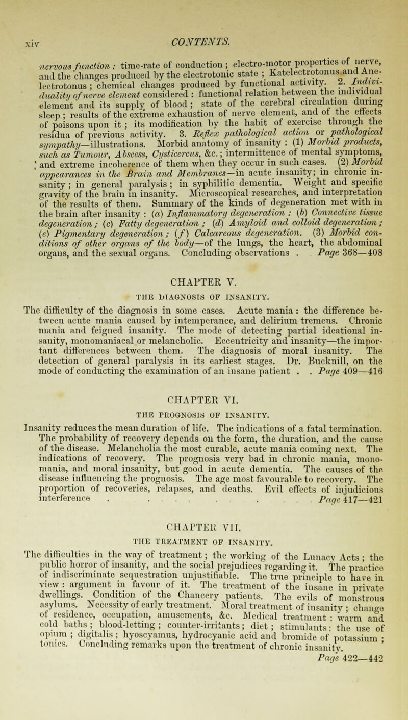 nervous function: time-rate of conduction; electro-motor properties of nerve, ami the changes produced by the electrotonic state ; Katelectrotonus ami Aim- lectrotonus ; chemical changes produced by functional activity. I. -lriatvi- duality of nerve element considered : functional relation between the individual element'and its supply of blood; state of the cerebral circulation during sleep • results of the extreme exhaustion of nerve element, and of the efiects of poisons upon it ; its modification by the habit of exercise through the residua of previous activity. 3. Reflex pathological action or pathological sympathy—illustrations. Morbid anatomy of insanity : (1) Morbid products, such as Tumour, Abscess, Ci/sticercus, &c.; intermittence of mental symptoms, ,' and extreme incoherence of them when they occur in such cases. (2) Morbid ' appearances in the brain and Membranes—in acute insanity; in chronic in- sanity ; in general paralysis ; in syphilitic dementia. Weight and specific gravity of the brain in insanity. Microscopical researches, and interpretation of the results of them. Summary of the kinds of degeneration met with in the brain after insanity : (ft) Inflammatory degeneration : (b) Connective tissue degeneration; (c) Fatty degeneration ; (d) Amyloid and colloid degeneration; (e) Pigmentary degeneration; (/) Calcareous degeneration. (3) Morbid con- ditions of other organs of the body—of the lungs, the heart, the abdominal organs, and the sexual organs. Concluding observations . Page 368—408 CHAPTER V. THE DIAGNOSIS OF INSANITY. The difficulty of the diagnosis in some cases. Acute mania: the difference be- tween acute mania caused by intemperance, and delirium tremens. Chronic mania and feigned insanity. The mode of detecting partial ideational in- sanity, monomaniacal or melancholic. Eccentricity and insanity—the impor- tant differences between them. The diagnosis of moral insanity. The detection of general paralysis in its earliest stages. Dr. Bucknill, on the mode of conducting the examination of an insane patient . . Page 409—416 CHAPTER VI. THE PROGNOSIS OF INSANITY. Insanity reduces the mean duration of life. The indications of a fatal termination. The probability of recovery depends on the form, the duration, and the cause of the disease. Melancholia the most curable, acute mania coming next. The indications of recovery. The prognosis very bad in chronic mania, mono- mania, and moral insanity, but good in acute dementia. The causes of the disease influencing the prognosis. The age most favourable to recovery. The proportion of recoveries, relapses, and deaths. Evil effects of injudicious interference . . . Patrc'i\7 421 CHAPTE1! VII. THE TREATMENT OF INSANITY. The difficulties in the way of treatment; the working of the Lunacy Acts ; the public horror of insanity, and the social prejudices regarding it. the practice of indiscriminate sequestration unjustifiable. The true principle to have in view : argument in favour of it. The treatment of the insane in private dwellings. Condition of the Chancery patients. The evils of monstrous asylums. Necessity of early treatment. Moral treatment of insanity • change of residence, occupation, amusements, &c. Medical treatment : warm and cold baths ; blood-letting ; counter-irritants; diet; stimulants: the use of opium ; digitalis ; hyoscyamus, hydrocyanic acid and bromide of potassium ■ tnnics. Concluding remarks upon the treatment of chronic insanity. Page 422—442