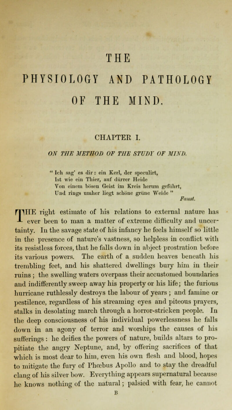 THE PHYSIOLOGY AND PATHOLOGY OF THE MIND. CHAPTEE I. ON THE METHOD OF THE STUDY OF MIND.  Ich sag' es dir: cin Kril, <lcr Bpeonlirt, 1st wis I'in Thier, auf diirrer Heide Von einom ljiisou GeLst im Kreis homm gpfiilirt, Und riugs umhcr lingt sclione gnine Wide  Faust. rnilK right estimate of his relations to external nature has -L ever been to man a matter of extreme difficulty and uncer- tainty. In the savage state of his infancy he feels himself so little in the presence of nature's vastness, so helpless in conflict with its resistless forces, that he falls down in ahject prostration before its various powers. The earth of a sudden heaves beneath his trembling feet, and his shattered dwellings bury him in their ruins ; the swelling waters overpass their accustomed boundaries and indifferently sweep away his property or his life; the furious hurricane ruthlessly destroys the labour of years ; and famine or pestilence, regardless of his streaming eyes and piteous prayers, stalks in desolating march through a horror-stricken people. In the deep consciousness of his individual powerlessness he falls down in an agony of terror and worships the causes of his sufferings : he deifies the powers of nature, builds altars to pro- pitiate the angry Neptune, and, by offering sacrifices of that •which is most dear to him, even his own flesh and blood, hopes to mitigate the fury of Phoebus Apollo and to stay the dreadful clang of his silver bow. Everything appears supernatural because he knows nothing of the natural; palsied with fear, he cannot B