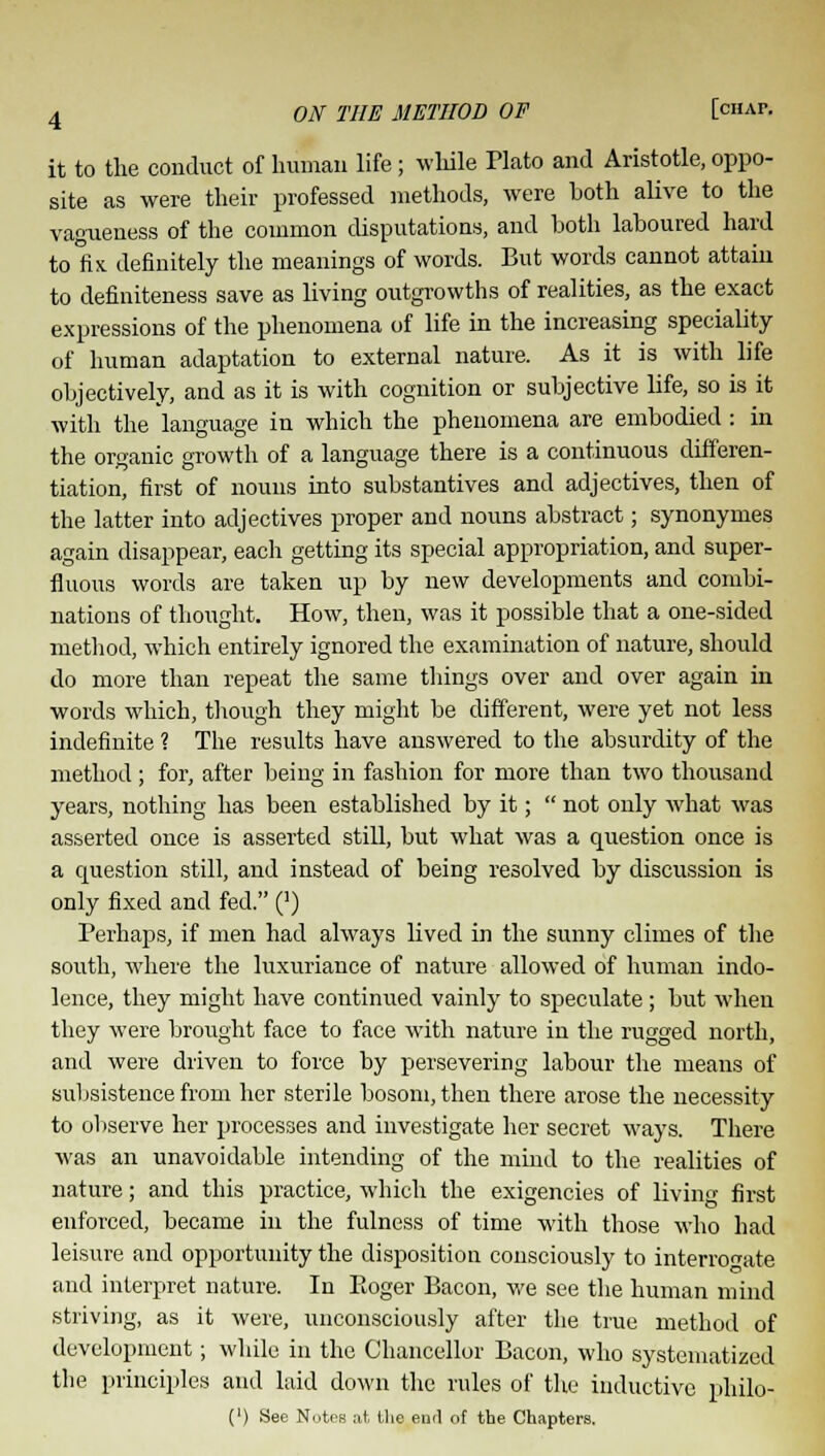 it to the conduct of human life; while Plato and Aristotle, oppo- site as were their professed methods, were both alive to the vagueness of the common disputations, and both laboured hard to fix definitely the meanings of words. But words cannot attain to definiteness save as living outgrowths of realities, as the exact expressions of the phenomena of life in the increasing speciality of human adaptation to external nature. As it is with life objectively, and as it is with cognition or subjective life, so is it with the language in which the phenomena are embodied : in the organic growth of a language there is a continuous differen- tiation, first of nouns into substantives and adjectives, then of the latter into adjectives proper and nouns abstract; synonymes again disappear, each getting its special appropriation, and super- fluous words are taken up by new developments and combi- nations of thought. How, then, was it possible that a one-sided method, which entirely ignored the examination of nature, should do more than repeat the same things over and over again in words which, though they might be different, were yet not less indefinite 1 The results have answered to the absurdity of the method; for, after being in fashion for more than two thousand years, nothing has been established by it;  not only what was asserted once is asserted still, but what was a question once is a question still, and instead of being resolved by discussion is only fixed and fed. (]) Perhaps, if men had always lived in the sunny climes of the south, where the luxuriance of nature allowed of human indo- lence, they might have continued vainly to speculate; but when they were brought face to face with nature in the rugged north, and were driven to force by persevering labour the means of subsistence from her sterile bosom, then there arose the necessity to observe her processes and investigate her secret ways. There was an unavoidable intending of the mind to the realities of nature; and this practice, which the exigencies of living first enforced, became in the fulness of time with those who had leisure and opportunity the disposition consciously to interrogate and interpret nature. In Roger Bacon, we see the human mind striving, as it were, unconsciously after the true method of development; while in the Chancellor Bacon, who systematized the principles and laid down the rules of the inductive philo- (') See Notes at the end of the Chapters.