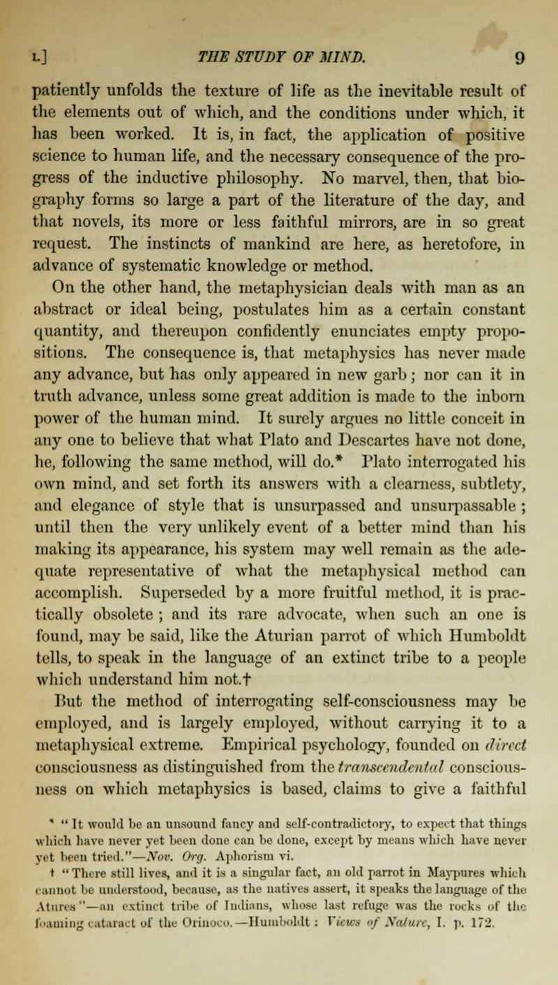 patiently unfolds the texture of life as the inevitable result of the elements out of which, and the conditions under which, it has been worked. It is, in fact, the application of positive science to human life, and the necessary consequence of the pro- gress of the inductive philosophy. No marvel, then, that bio- graphy forms so large a part of the literature of the day, and that novels, its more or less faithful mirrors, are in so great request. The instincts of mankind are here, as heretofore, in advance of systematic knowledge or method. On the other hand, the metaphysician deals with man as an abstract or ideal being, postulates him as a certain constant quantity, and thereupon confidently enunciates empty propo- sitions. The consequence is, that metaphysics has never made any advance, but has only appeared in new garb; nor can it in truth advance, unless some great addition is made to the inborn power of the human mind. It surely argues no little conceit in any one to believe that what Plato and Descartes have not done, he, following the same method, will do.* Plato interrogated his own mind, and set forth its answers with a clearness, subtlety, and elegance of style that is unsurpassed and unsurpassable ; until then the very unlikely event of a better mind than his making its appearance, his system may well remain as the ade- quate representative of what the metaphysical method can accomplish. Superseded by a more fruitful method, it is prac- tically obsolete ; and its rare advocate, when such an one is found, may be said, like the Aturian parrot of which Humboldt tells, to speak in the language of an extinct tribe to a people which understand him not.t Put the method of interrogating self-consciousness may be employed, and is largely employed, without carrying it to a metaphysical extreme. Empirical psychology, founded on direct consciousness as distinguished from the transcendental conscious- ness on which metaphysics is based, claims to give a faithful *  It would be an unsound fancy and self-contradictory, to expect that things which have never yet been done can be done, except by means which have never yet been tried.—Nov. Org. Aphorism vi. t  There still lives, and it is a singular fact, an old parrot in Maypurcs which cannot be understood, because, as the natives assert, it speaks the language of the Atuns''—an extinct tribe of Indians, whose last refuge was the rocks of the foaming cataract of the Orinoco.—Humboldt : Tick's of Nature, I. p. 172.