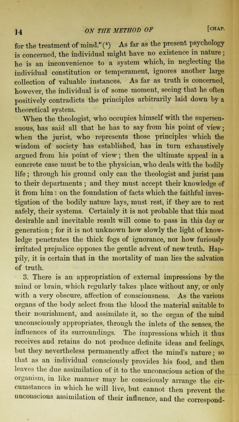 for the treatment of mind. (4) As far as the present psychology is concerned, the individual might have no existence in nature ; he is an inconvenience to a system which, in neglecting the individual constitution or temperament, ignores another large collection of valuable instances. As far as truth is concerned, however, the individual is of some moment, seeing that he often positively contradicts the principles arbitrarily laid down by a theoretical system. When the theologist, who occupies himself with the supersen- suous, has said all that he has to say from his point of view; when the jurist, who represents those principles which the wisdom of society has established, has in turn exhaustively argued from his point of view; then the ultimate appeal in a concrete case must be to the physician, who deals with the bodily life ; through his ground only can the theologist and jurist pass to their departments ; and they must accept their knowledge of it from him : on the foundation of facts which the faithful inves- tigation of the bodily nature lays, must rest, if they are to rest safely, their systems. Certainly it is not probable that this most desirable and inevitable result will come to pass in this day or generation ; for it is not unknown how slowly the light of know- ledge penetrates the thick fogs of ignorance, nor how furiously irritated prejudice opposes the gentle advent of new truth. Hap- pily, it is certain that in the mortality of man lies the salvation of truth. 3. There is an appropriation of external impressions by the mind or brain, which regularly takes place without any, or only with a very obscure, affection of consciousness. As the various organs of the body select from the blood the material suitable to their nourishment, and assimilate it, so the organ of the mind unconsciously appropriates, through the inlets of the senses, the influences of its surroundings. The impressions which it thus receives and retains do not produce definite ideas and feelings, but they nevertheless permanently affect the mind's nature; so that as an individual consciously provides his food, and then leaves the due assimilation of it to the unconscious action of the organism, in like manner may he consciously arrange the cir- cumstances in which he will live, but cannot then prevent the unconscious assimilation of their influence, and the correspond-