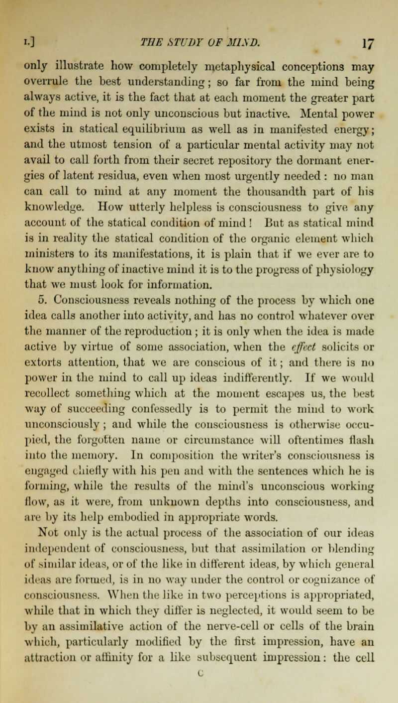 only illustrate how completely metaphysical conceptions may overrule the best understanding; so far from the mind being always active, it is the fact that at each moment the greater part of the mind is not only unconscious but inactive. Mental power exists in statical equilibrium as well as in manifested energy; and the utmost tension of a particular mental activity may not avail to call forth from their secret repository the dormant ener- gies of latent residua, even when most urgently needed : no man can call to mind at any moment the thousandth part of his knowledge. How utterly helpless is consciousness to give any account of the statical condition of mind ! But as statical mind is in reality the statical condition of the organic element which ministers to its manifestations, it is plain that if we ever are to know anything of inactive mind it is to the progress of physiology that we must look for information. 5. Consciousness reveals nothing of the process by which one idea calls another into activity, and has no control whatever over the manner of the reproduction ; it is only when the idea is made active by virtue of some association, when the effect solicits or extorts attention, that we are conscious of it; and there is no power in the mind to call up ideas indifferently. If we would recollect something which at the moment escapes us, the best way of succeeding confessedly is to permit the mind to work unconsciously ; and while the consciousness is otherwise occu- pied, the forgotten name or circumstance will oftentimes Hash into the memory. In composition the writer's consciousness is engaged <. hielly with his pen and with the sentences which he is forming, while the results of the mind's unconscious working flow, as it were, from unknown depths into consciousness, and are liy its help embodied in appropriate words. Not only is the actual process of the association of our ideas independent of consciousness, but that assimilation or blending of similar ideas, or of the like in different ideas, by which general ideas are formed, is in no way under the control or cognizance of consciousness. When the like ill two perceptions is appropriated, while that in which they differ is neglected, it would seem to be by an assimilative action of the nerve-cell or cells of the brain which, particularly modified by the first impression, have an attraction or affinity for a like subsequent impression: the cell