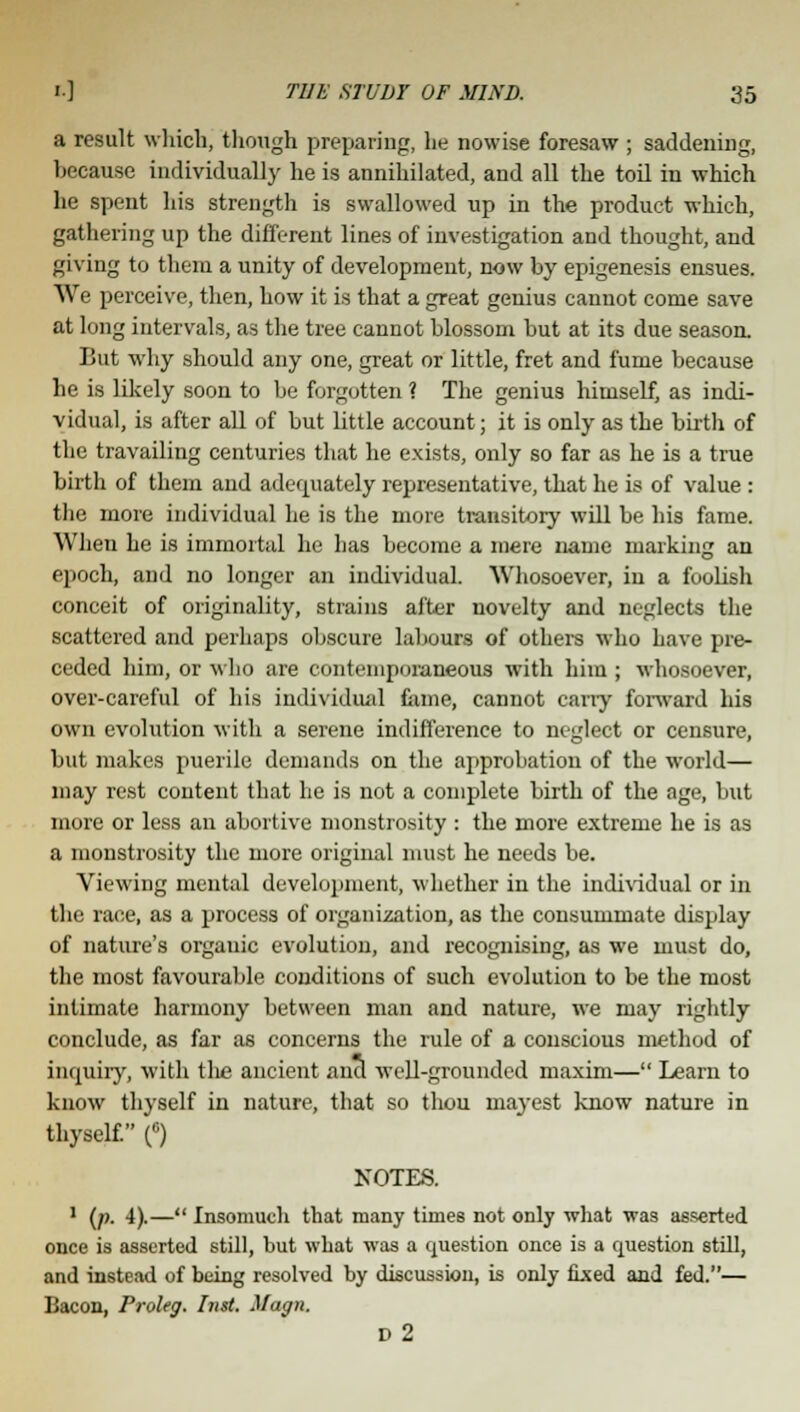 a result which, though preparing, he nowise foresaw ; saddening, because individually he is annihilated, and all the toil in which he spent his strength is swallowed up in the product which, gathering up the different lines of investigation and thought, and giving to them a unity of development, now by epigenesis ensues. We perceive, then, how it is that a great genius cannot come save at long intervals, as the tree cannot blossom but at its due season. But why should any one, great or little, fret and fume because he is likely soon to be forgotten ? The genius himself, as indi- vidual, is after all of but little account; it is only as the birth of the travailing centuries that he exists, only so far as he is a true birth of them and adequately representative, that he is of value: the more individual he is the more transitory will be his fame. When he is immortal he has become a mere name marking an epoch, and no longer an individual. Whosoever, in a foobsh conceit of originality, strains after novelty and neglects the scattered and perhaps obscure labours of others who have pre- ceded him, or who are contemporaneous with him ; whosoever, over-careful of his individual fame, cannot carry forward his own evolution with a serene indifference to neglect or censure, but makes puerile demands on the approbation of the world— may rest content that he is not a complete birth of the age, but more or less an abortive monstrosity : the more extreme he is as a monstrosity the more original must he needs be. Viewing mental development, whether in the individual or in the race, as a process of organization, as the consummate display of nature's organic evolution, and recognising, as we must do, the most favourable conditions of such evolution to be the most intimate harmony between man and nature, we may rightly conclude, as far as concerns the rule of a conscious method of inquiry, with the ancient and well-grounded maxim— Learn to know thyself in nature, that so thou mayest know nature in thyself. (6) NOTES. 1 (p. 4).— Insomuch that many times not only what was asserted once is asserted still, but what was a question once is a question still, and instead of being resolved by discussion, is only fixed and fed.— Bacon, Proleg. Inst. Magn. D2