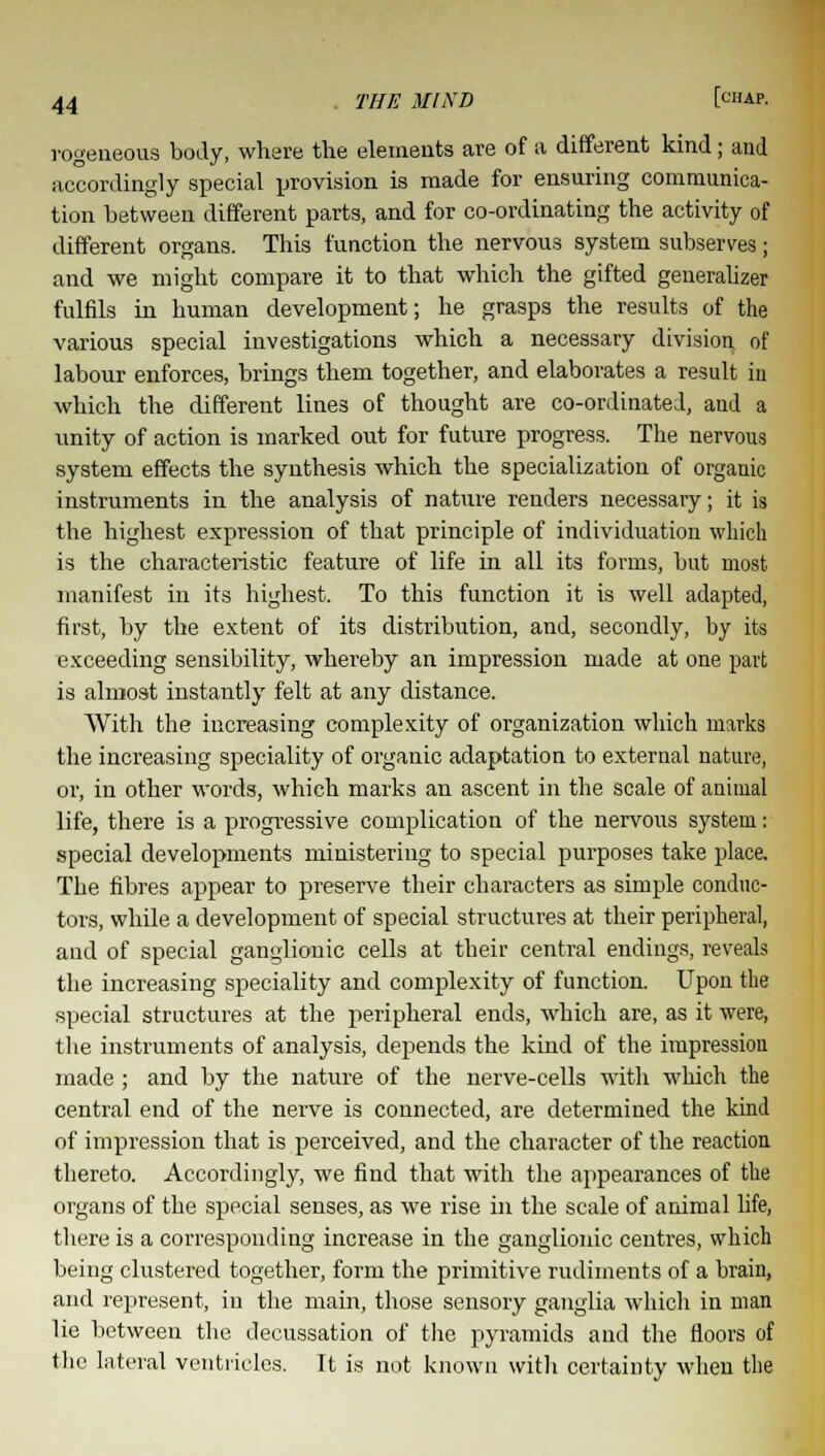 rogeneous body, where the elements are of a different kind; and accordingly special provision is made for ensuring communica- tion between different parts, and for co-ordinating the activity of different organs. This function the nervous system subserves; and we might compare it to that which the gifted generalizer fulfils in human development; he grasps the results of the various special investigations which a necessary division, of labour enforces, brings them together, and elaborates a result in which the different lines of thought are co-ordinated, and a unity of action is marked out for future progress. The nervous system effects the synthesis which the specialization of organic instruments in the analysis of nature renders necessary; it is the highest expression of that principle of individuation which is the characteristic feature of life in all its forms, but most manifest in its highest. To this function it is well adapted, first, by the extent of its distribution, and, secondly, by its exceeding sensibility, whereby an impression made at one part is almost instantly felt at any distance. With the increasing complexity of organization which marks the increasing speciality of organic adaptation to external nature, or, in other words, which marks an ascent in the scale of animal life, there is a progressive complication of the nervous system: special developments ministering to special purposes take place. The fibres appear to preserve their characters as simple conduc- tors, while a development of special structures at their peripheral, and of special ganglionic cells at their central endings, reveals the increasing speciality and complexity of function. Upon the special structures at the peripheral ends, which are, as it were, the instruments of analysis, depends the kind of the impression made ; and by the nature of the nerve-cells with which the central end of the nerve is connected, are determined the kind of impression that is perceived, and the character of the reaction thereto. Accordingly, we find that with the appearances of the organs of the special senses, as we rise in the scale of animal life, there is a corresponding increase in the ganglionic centres, which being clustered together, form the primitive rudiments of a brain, and represent, in the main, those sensory ganglia which in man lie between the decussation of the pyramids and the floors of the lateral ventricles. Tt is not known with certainty when the