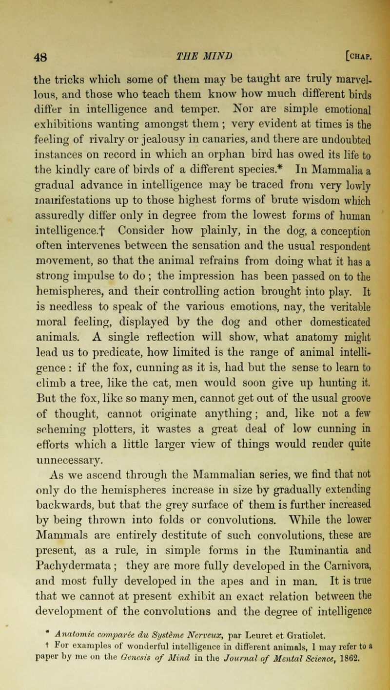 the tricks which some of them may be taught are truly marvel- lous, and those who teach them know how much different birds differ in intelligence and temper. Nor are simple emotional exhibitions wanting amongst them; very evident at times is the feeling of rivalry or jealousy in canaries, and there are undoubted instances on record in which an orphan bird has owed its life to the kindly care of birds of a different species* In Mammalia a gradual advance in intelligence may be traced from very lowly manifestations up to those highest forms of brute wisdom which assuredly differ only in degree from the lowest forms of human intelligence.! Consider how plainly, in the dog, a conception often intervenes between the sensation and the usual respondent movement, so that the animal refrains from doing what it has a strong impulse to do ; the impression has been passed on to the hemispheres, and their controlling action brought into play. It is needless to speak of the various emotions, nay, the veritable moral feeling, displayed by the dog and other domesticated animals. A single reflection will show, what anatomy might lead us to predicate, how limited is the range of animal intelli- gence : if the fox, cunning as it is, had but the sense to learn to climb a tree, like the cat, men would soon give up hunting it. But the fox, like so many men, cannot get out of the usual groove of thought, cannot originate anything; and, like not a few scheming plotters, it wastes a great deal of low cunning in efforts which a little larger view of things would render quite unnecessary. As we ascend through the Mammalian series, we find that not only do the hemispheres increase in size by gradually extending backwards, but that the grey surface of them is further increased by being thrown into folds or convolutions. While the lower Mammals are entirely destitute of such convolutions, these are present, as a rule, in simple forms in the Rummantia and Pachydermata; they are more fully developed in the Carnivore, and most fully developed in the apes and in man. It is true that we cannot at present exhibit an exact relation between the development of the convolutions and the degree of intelligence * Anatomic comparie du Systime Ncrvcux, par Leuret et Gvatiolet. t For examples of wonderful intelligence in different animals, 1 may refer to a paper by me on the Genesis of Mind in the Journal of Mental Science, 1862.