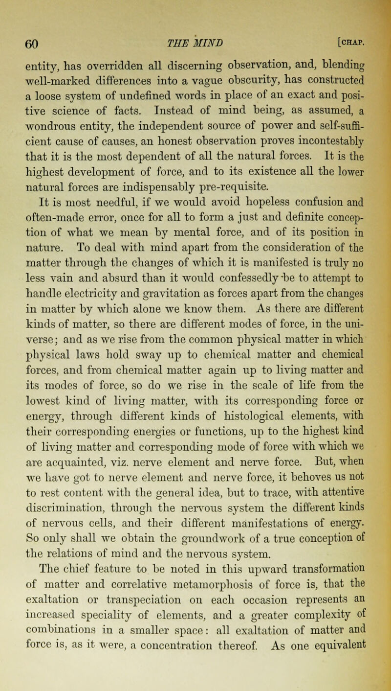 entity, has overridden all discerning observation, and, blending well-marked differences into a vague obscurity, has constructed a loose system of undefined words in place of an exact and posi- tive science of facts. Instead of mind being, as assumed, a wondrous entity, the independent source of power and self-suffi- cient cause of causes, an honest observation proves incontestably that it is the most dependent of all the natural forces. It is the highest development of force, and to its existence all the lower natural forces are indispensably pre-requisite. It is most needful, if we would avoid hopeless confusion and often-made error, once for all to form a just and definite concep- tion of what we mean by mental force, and of its position in nature. To deal with mind apart from the consideration of the matter through the changes of which it is manifested is truly no less vain and absurd than it would confessedly -be to attempt to handle electricity and gravitation as forces apart from the changes in matter by which alone we know them. As there are different kinds of matter, so there are different modes of force, in the uni- verse; and as we rise from the common physical matter in which physical laws hold sway up to chemical matter and chemical forces, and from chemical matter again up to Living matter and its modes of force, so do we rise in the scale of life from the lowest kind of living matter, with its corresponding force or energy, through different kinds of histological elements, with their corresponding energies or functions, up to the highest kind of living matter and corresponding mode of force with which we are acquainted, viz. nerve element and nerve force. But, when we have got to nerve element and nerve force, it behoves us not to rest content with the general idea, but to trace, with attentive discrimination, through the nervous system the different kinds of nervous cells, and their different manifestations of energy. So only shall we obtain the groundwork of a true conception of the relations of mind and the nervous system. The chief feature to be noted in this upward transformation of matter and correlative metamorphosis of force is, that the exaltation or transpeciation on each occasion represents an increased speciality of elements, and a greater complexity of combinations in a smaller space: all exaltation of matter and force is, as it were, a concentration thereof. As one equivalent