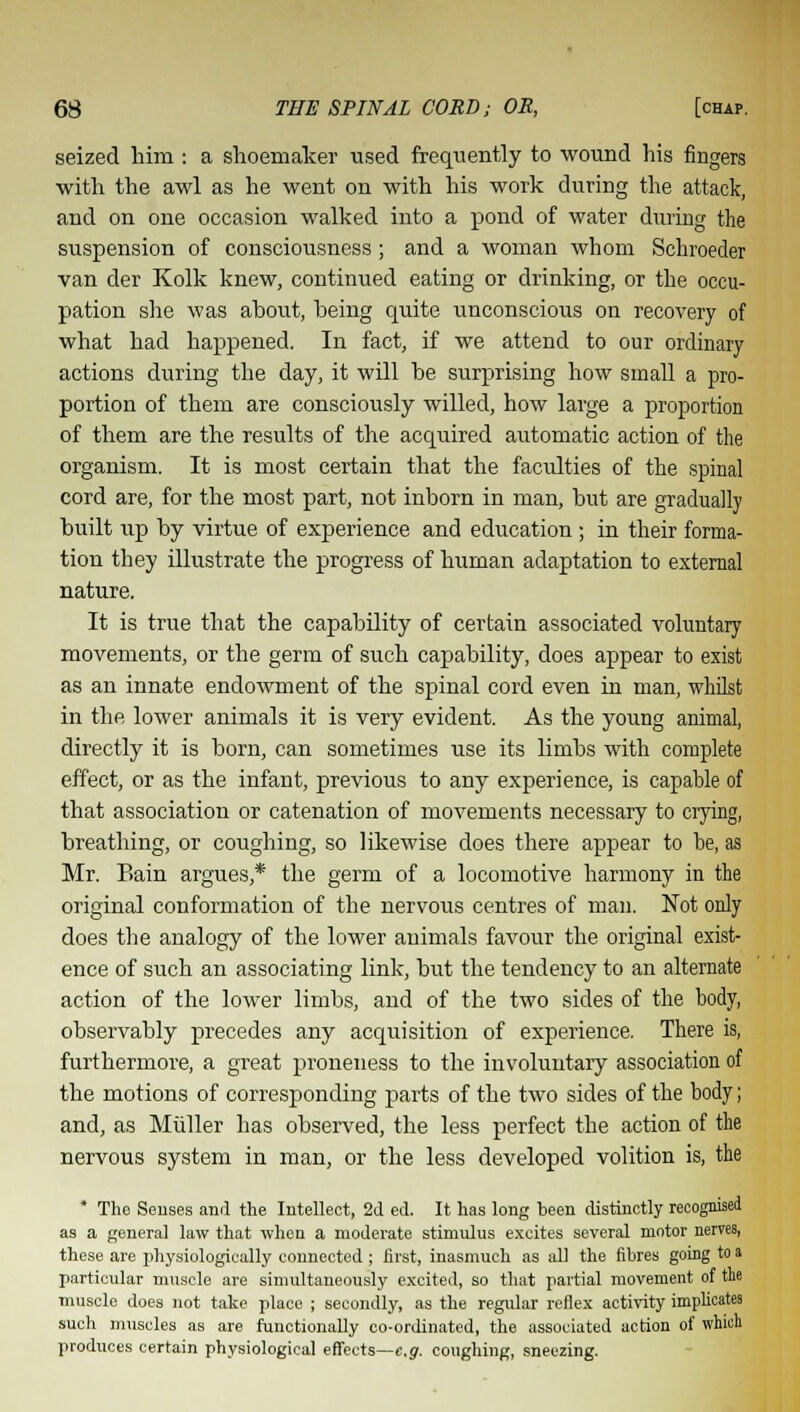 seized him : a shoemaker used frequently to wound his fingers with the awl as he went on with his work during the attack, and on one occasion walked into a pond of water during the suspension of consciousness; and a woman whom Schroeder van der Kolk knew, continued eating or drinking, or the occu- pation she was ahout, heing quite unconscious on recovery of what had happened. In fact, if we attend to our ordinary actions during the day, it will he surprising how small a pro- portion of them are consciously willed, how large a proportion of them are the results of the acquired automatic action of the organism. It is most certain that the faculties of the spinal cord are, for the most part, not inborn in man, but are gradually built up by virtue of experience and education ; in their forma- tion they illustrate the progress of human adaptation to external nature. It is true that the capability of certain associated voluntary movements, or the germ of such capability, does appear to exist as an innate endowment of the spinal cord even in man, whilst in the lower animals it is very evident. As the young animal, directly it is born, can sometimes use its limbs with complete effect, or as the infant, previous to any experience, is capable of that association or catenation of movements necessary to crying, breathing, or coughing, so likewise does there appear to be, as Mr. Bain argues,* the germ of a locomotive harmony in the original conformation of the nervous centres of man. Not only does the analogy of the lower animals favour the original exist- ence of such an associating link, but the tendency to an alternate action of the lower limbs, and of the two sides of the body, observably precedes any acquisition of experience. There is, furthermore, a great proneness to the involuntary association of the motions of corresponding parts of the two sides of the body; and, as Miiller has observed, the less perfect the action of the nervous system in man, or the less developed volition is, the * The Senses anil the Intellect, 2d ed. It has long been distinctly recognised as a general law that when a moderate stimulus excites several motor nerves, these are physiologically connected ; first, inasmuch as till the fibres going to a particular muscle are simultaneously excited, so that partial movement of the muscle does not take place ; secondly, as the regular reflex activity implicates such muscles as are functionally co-ordinated, the associated action of which produces certain physiological effects—e.g. coughing, sneezing.