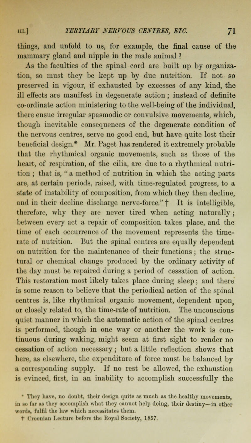 things, and unfold to us, for example, the final cause of the mammary gland and nipple in the male animal ? As the faculties of the spinal cord are built up by organiza- tion, so must they be kept up by due nutrition. If not so preserved in vigour, if exhausted by excesses of any kind, the ill effects are manifest in degenerate action; instead of definite co-ordinate action ministering to the well-being of the individual, there ensue irregular spasmodic or convulsive movements, which, though inevitable consequences of the degenerate condition of the nervous centres, serve no good end, but have quite lost their beneficial design.* Mr. Paget has rendered it extremely probable that the rhythmical organic movements, such as those of the heart, of respiration, of the cilia, are due to a rhythmical nutri- tion ; that is, a method of nutrition in which the acting parts are, at certain periods, raised, with time-regulated progress, to a state of instability of composition, from which they then decline, ami in their decline discharge nerve-force.''f It is intelligible, therefore, why they are never tired when acting naturally; between every act a repair of composition takes place, and the time of each occurrence of the movement represents the time- rate of nutrition. But the spinal centres are equally dependent on nutrition for the maintenance of their functions; the struc- tural or chemical change produced by the ordinary activity of the day must be repaired during a period of cessation of action. This restoration most likely takes place during sleep; and there is some reason to believe that the periodical action of the spinal cent res is, like rhythmical organic movement, dependent upon or closely related to, the time-rate of nutrition. The unconscious quiet manner in which the automatic action of the spinal centres is performed, though in one way or another the work is con- tinuous during waking, might seem at first sight to render no 11 nation of action necessary; but a little reflection shows that here, as elsewhere, the expenditure of force must be balanced by a corresponding supply. If no rest be allowed, the exhaustion is evinced, first, in an inability to accomplish successfully the ' Tiny have, no doubt, their design <[uite as much as the healthy movements, in to l,u i^ tin v air jilish what they cannot help doing, their destiny—in other words fulfil the lav which necessitates them. t ( i.Minimi Lecture before the Royal Society, 1857.