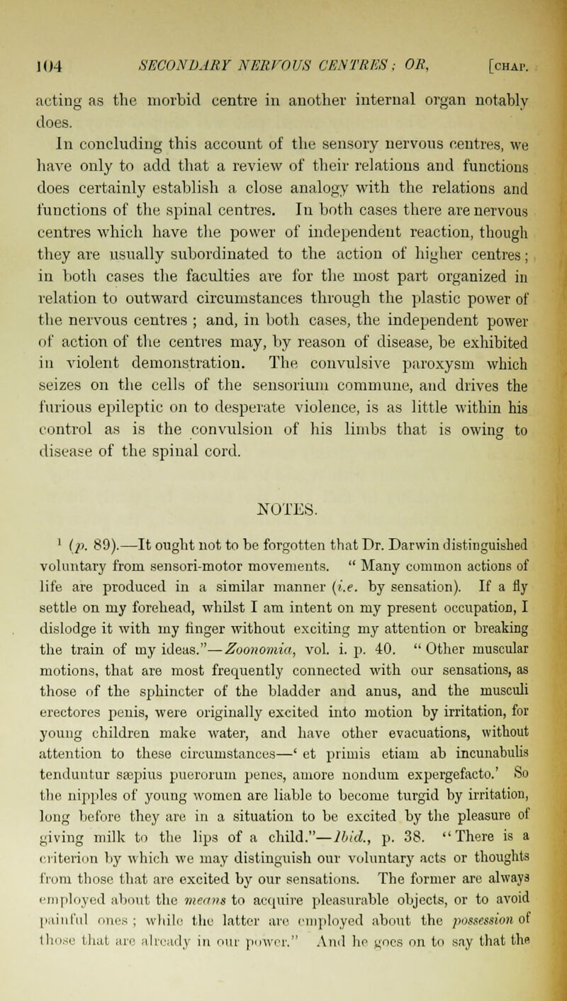 acting as the morbid centre in another internal organ notably does. In concluding this account of the sensory nervous centres, we have only to add that a review of their relations and functions does certainly establish a close analogy with the relations and functions of the spinal centres. In both cases there are nervous centres which have the power of independent reaction, though they are usually subordinated to the action of higher centres; in both cases the faculties are for the most part organized in relation to outward circumstances through the plastic power of the nervous centres ; and, in both cases, the independent power of action of the centres may, by reason of disease, be exhibited in violent demonstration. The convulsive paroxysm which seizes on the cells of the sensorium commune, and drives the furious epileptic on to desperate violence, is as little within his control as is the convulsion of his limbs that is owing to disease of the spinal cord. NOTES. 1 (p. 89).—It ought not to be forgotten that Dr. Darwin distinguished voluntary from sensori-motor movements.  Many common actions of life are produced in a similar manner (i.e. by sensation). If a fly settle on my forehead, whilst I am intent on my present occupation, I dislodge it with my ringer without exciting my attention or breaking the train of my ideas.—Zoonomia, vol. i. p. 40.  Other muscular motions, that are most frequently connected with our sensations, as those of the sphincter of the bladder and anus, and the musculi erectores penis, were originally excited into motion by irritation, for young children make water, and have other evacuations, without attention to these circumstances—' et primis etiam ab incunabulis tenduntur ssepius puerorum penes, auiore nondum expergefacto.' So the nipples of young women are liable to become turgid by irritation, long before they are in a situation to be excited by the pleasure of giving milk to the lips of a child.—Ibid., p. 38. There is a criterion by which we may distinguish our voluntary acts or thoughts from those that are excited by our sensations. The former are always employed about the means to acquire pleasurable objects, or to avoid painful ones; while the latter are employed about the possession of those that are already in our power. And he noes on to say that the