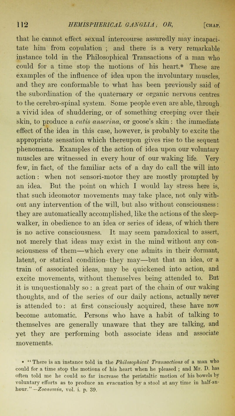 that lie cannot effect sexual intercourse assuredly may incapaci- tate him from copulation ; and there is a very remarkable instance told in the Philosophical Transactions of a man who could for a time stop the motions of his heart,* These are examples of the influence of idea upon the involuntary muscles, and they are conformable to what has been previously said of the subordination of the quaternary or organic nervous centres to the cerebro-spinal system. Some people even are able, through a vivid idea of shuddering, or of something creeping over their skin, to produce a cutis anserina, or goose's skin: the immediate effect of the idea in this case, however, is probably to excite the appropriate sensation which thereupon gives rise to the sequent phenomena. Examples of the action of idea upon our voluntary muscles are witnessed in every hour of our waking life. Very few, in fact, of the familiar acts of a day do call the will into action: when not sensori-motor they are mostly prompted by an idea. But the point on which I would lay stress here is, that such ideomotor movements may take place, not only with- out any intervention of the will, but also without consciousness: they are automatically accomplished, like the actions of the sleep- walker, in obedience to an idea or series of ideas, of which there is no active consciousness. It may seem paradoxical to assert, not merely that ideas may exist in the mind without any con- sciousness of them—which every one admits in their dormant, latent, or statical condition- they may—but that an idea, or a train of associated ideas, may be quickened into action, and excite movements, without themselves being attended to. But it is unquestionably so : a great part of the chain of our waking thoughts, and of the series of our daily actions, actually never is attended to: at first consciously acquired, these have now become automatic. Persons who have a habit of talking to themselves are generally unaware that they are talking, and yet they are performing both associate ideas and associate movements. «  There is an instance told in the Philosophical Transactions of a man who could for a time stop the motions of his heart when he pleased ; and Mr. D. has often told me he could so far increase the peristaltic motion of his bowels by voluntary efforts as to produce an evacuation by a stool at any time in half-an- hour.—Zoonomia, vol. i. p. 39.