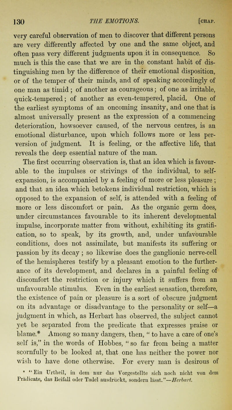 very careful observation of men to discover that different persons are very differently affected by one and the same object, and often pass very different judgments upon it in consequence. So much is this the case that we are in the constant habit of dis- tinguishing men by the difference of their emotional disposition, or of the temper of their minds, and of speaking accordingly of one man as timid; of another as courageous; of one as irritable, quick-tempered; of another as even-tempered, placid. One of the earliest symptoms of an oncoming insanity, and one that is almost universally present as the expression of a commencing deterioration, howsoever caused, of the nervous centres, is an emotional disturbance, upon which follows more or less per- version of judgment. It is feeling, or the affective life, that reveals the deep essential nature of the man. The first occurring observation is, that an idea which is favour- able to the impulses or strivings of the individual, to self- expansion, is accompanied by a feeling of more or less pleasure ; and that an idea which betokens individual restriction, which is opposed to the expansion of self, is attended with a feeling of more or less discomfort or pain. As the organic germ does, under circumstances favourable to its inherent developmental impulse, incorporate matter from without, exhibiting its gratifi- cation, so to speak, by its growth, and, under unfavourable conditions, does not assimilate, but manifests its suffering or passion by its decay ; so likewise does the ganglionic nerve-cell of the hemispheres testify by a pleasant emotion to the further- ance of its development, and declares in a painful feeling of discomfort the restriction or injury which it suffers from an unfavourable stimulus. Even in the earliest sensation, therefore, the existence of pain or pleasure is a sort of obscure judgment on its advantage or disadvantage to the personality or self—a judgment in which, as Herbart has observed, the subject cannot yet be separated from the predicate that expresses praise or blame* Among so many dangers, then,  to have a care of one's self is, in the words of Hobbes,  so far from being a matter scornfully to be looked at, that one has neither the power nor wish to have done otherwise. For every man is desirous of   Ein Urtheil, in dem nur das Vorgestellte sich nocli nickt von dem Predicate, das Beifall oder Tadel ausdriickt, sondern lasst.—Herbart.