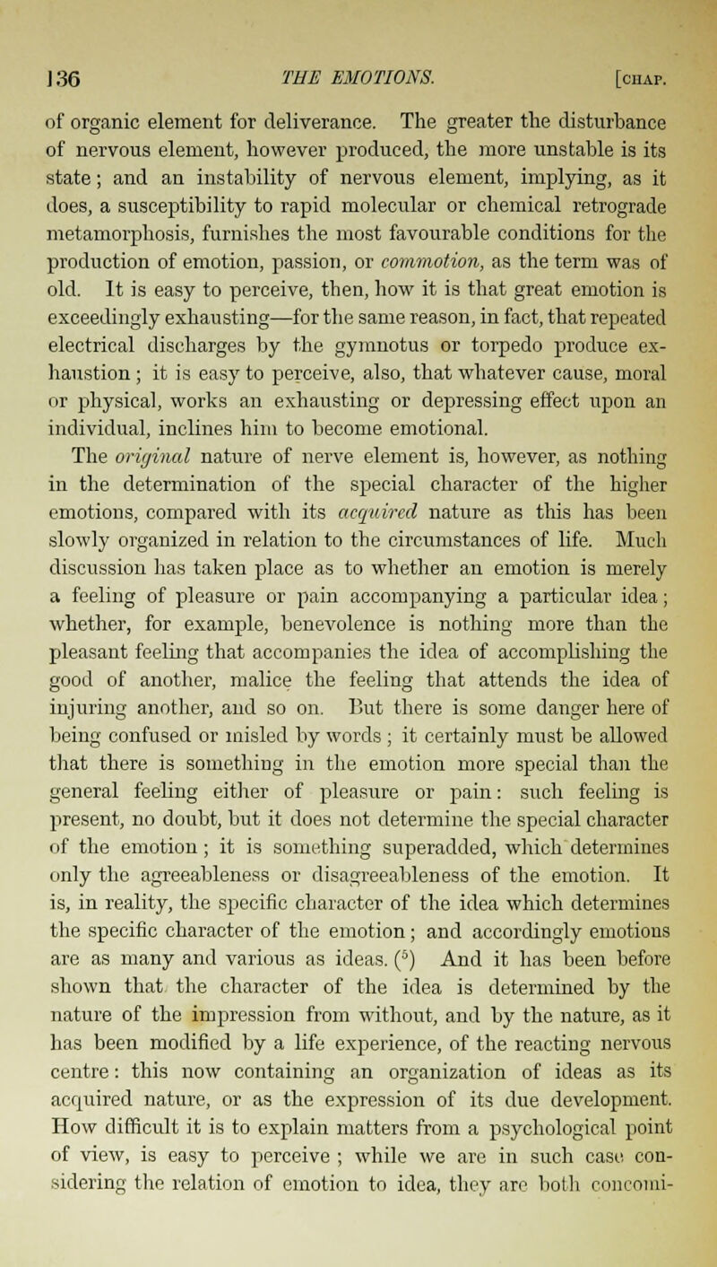 of organic element for deliverance. The greater the disturbance of nervous element, however produced, the more unstable is its state; and an instability of nervous element, implying, as it does, a susceptibility to rapid molecular or chemical retrograde metamorphosis, furnishes the most favourable conditions for the production of emotion, passion, or commotion, as the term was of old. It is easy to perceive, then, how it is that great emotion is exceedingly exhausting—for the same reason, in fact, that repeated electrical discharges by the gymnotus or torpedo produce ex- haustion ; it is easy to perceive, also, that whatever cause, moral or physical, works an exhausting or depressing effect upon an individual, inclines him to become emotional. The original nature of nerve element is, however, as nothing in the determination of the special character of the higher emotions, compared with its acquired nature as this has been slowly organized in relation to the circumstances of life. Much discussion lias taken place as to whether an emotion is merely a feeling of pleasure or pain accompanying a particular idea; whether, for example, benevolence is nothing more than the pleasant feeling that accompanies the idea of accomplishing the good of another, malice the feeling that attends the idea of injuring another, and so on. But there is some danger here of being confused or misled by words ; it certainly must be allowed that there is something in the emotion more special than the general feeling either of pleasure or pain: such feeling is present, no doubt, but it does not determine the special character of the emotion ; it is something superadded, which determines only the agreeableness or disagreeableness of the emotion. It is, in reality, the specific character of the idea which determines the specific character of the emotion; and accordingly emotions are as many and various as ideas. (6) And it has been before shown that the character of the idea is determined by the nature of the impression from without, and by the nature, as it has been modified by a life experience, of the reacting nervous centre: this now containing an organization of ideas as its acquired nature, or as the expression of its due development. How difficult it is to explain matters from a psychological point of view, is easy to perceive ; while we are in such case con- sidering the relation of emotion to idea, they are both concomi-