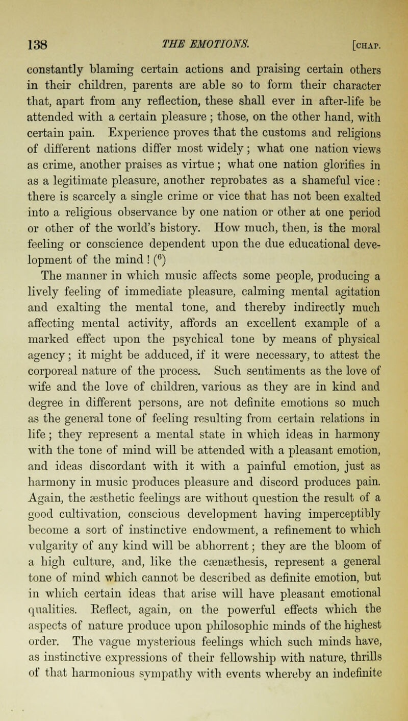 constantly blaming certain actions and praising certain others in their children, parents are able so to form their character that, apart from any reflection, these shall ever in after-life be attended with a certain pleasure ; those, on the other hand, with certain pain. Experience proves that the customs and religions of different nations differ most widely; what one nation views as crime, another praises as virtue ; what one nation glorifies in as a legitimate pleasure, another reprobates as a shameful vice: there is scarcely a single crime or vice that has not been exalted into a religious observance by one nation or other at one period or other of the world's history. How much, then, is the moral feeling or conscience dependent upon the due educational deve- lopment of the mind ! (8) The manner in which music affects some people, producing a lively feeling of immediate pleasure, calming mental agitation and exalting the mental tone, and thereby indirectly much affecting mental activity, affords an excellent example of a marked effect upon the psychical tone by means of physical agency; it might be adduced, if it were necessary, to attest the corporeal nature of the process. Such sentiments as the love of wife and the love of children, various as they are in kind and degree in different persons, are not definite emotions so much as the general tone of feeling resulting from certain relations in life; they represent a mental state in which ideas in harmony with the tone of mind will be attended with a pleasant emotion, and ideas discordant with it with a painful emotion, just as harmony in music produces pleasure and discord produces pain. Again, the aesthetic feelings are without question the result of a good cultivation, conscious development having imperceptibly become a sort of instinctive endowment, a refinement to which vulgarity of any kind will be abhorrent; they are the bloom of a high culture, and, like the csenasthesis, represent a general tone of mind which cannot be described as definite emotion, but in which certain ideas that arise will have pleasant emotional qualities. Eeflect, again, on the powerful effects which the aspects of nature produce upon philosophic minds of the highest order. The vague mysterious feelings which such minds have, as instinctive expressions of their fellowship with nature, thrills of that harmonious sympathy with events whereby an indefinite