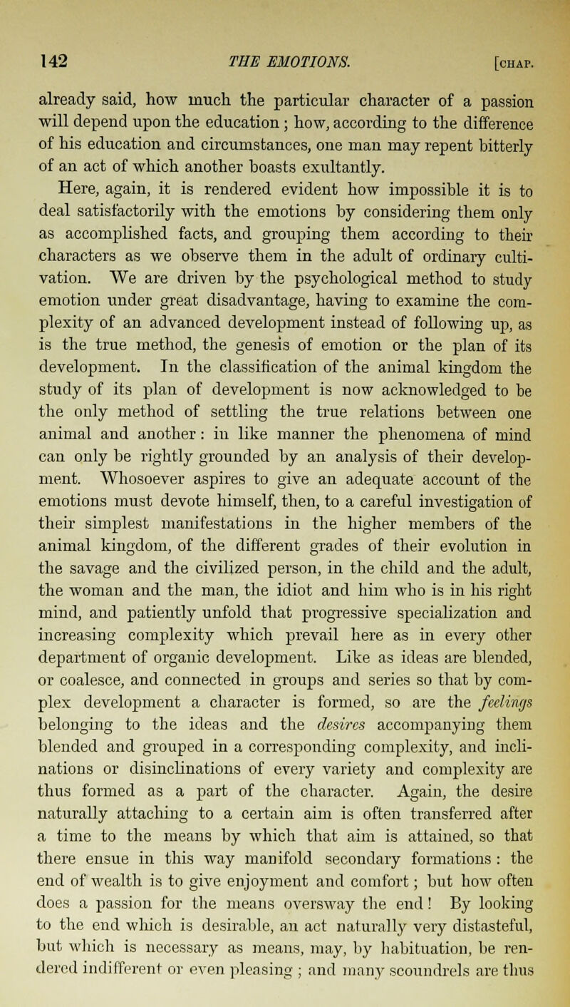 already said, how much the particular character of a passion will depend upon the education; how, according to the difference of his education and circumstances, one man may repent bitterly of an act of which another boasts exultantly. Here, again, it is rendered evident how impossible it is to deal satisfactorily with the emotions by considering them only as accomplished facts, and grouping them according to their characters as we observe them in the adult of ordinary culti- vation. We are driven by the psychological method to study emotion under great disadvantage, having to examine the com- plexity of an advanced development instead of following up, as is the true method, the genesis of emotion or the plan of its development. In the classification of the animal kingdom the study of its plan of development is now acknowledged to be the only method of settling the true relations between one animal and another: in like manner the phenomena of mind can only be rightly grounded by an analysis of their develop- ment. Whosoever aspires to give an adequate account of the emotions must devote himself, then, to a careful investigation of their simplest manifestations in the higher members of the animal kingdom, of the different grades of their evolution in the savage and the civilized person, in the child and the adult, the woman and the man, the idiot and him who is in his right mind, and patiently unfold that progressive specialization and increasing complexity which prevail here as in every other department of organic development. Like as ideas are blended, or coalesce, and connected in groups and series so that by com- plex development a character is formed, so are the feelings belonging to the ideas and the desires accompanying them blended and grouped in a corresponding complexity, and incli- nations or disinclinations of every variety and complexity are thus formed as a part of the character. Again, the desire naturally attaching to a certain aim is often transferred after a time to the means by which that aim is attained, so that there ensue in this way maDifold secondary formations : the end of wealth is to give enjoyment and comfort; but how often does a passion for the means oversway the end! By looking to the end which is desirable, an act naturally very distasteful, but which is necessary as means, may, by habituation, be ren- dered indifferent or even pleasing ; and many scoundrels are thus