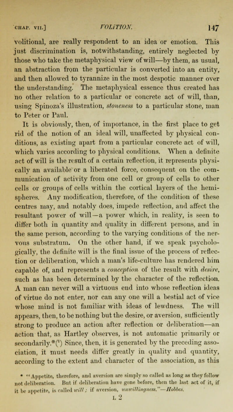 ciiAr. vii.] VOLITION. 14J volitional, are really respondent to an idea or emotion. This just discrimination is, notwithstanding, entirely neglected by those who take the metaphysical view of will—by them, as usual, an abstraction from the particular is converted into an entity, and then allowed to tyrannize in the most despotic manner over the understanding. The metaphysical essence thus created has no other relation to a particular or concrete act of will, than, using Spinoza's illustration, sioneness to a particular stone, man to Peter or Paul. It is obviously, then, of importance, in the first place to get rid of the notion of an ideal will, unaffected by physical con- ditions, as existing apart from a particular concrete act of will, which varies according to physical conditions. When a definite act of will is the result of a certain reflection, it represents physi- cally an available or a liberated force, consequent on the com- munication of activity from one cell or group of cells to other cells or groups of cells within the cortical layers of the hemi- spheres. Any modification, therefore, of the condition of these centres may, and notably does, impede reflection, and affect the resultant power of will —a power which, in reality, is seen to differ both in quantity and quality in different persons, and in the same person, according to the varying conditions of the ner- vous substratum. On the other hand, if we speak psycholo- gically, the definite will is the final issue of the process of reflec- tion or deliberation, which a man's life-culture has rendered him capable of, and represents a conception of the result with desire, such as has been determined by the character of the reflection. A man can never will a virtuous end into whose reflection ideas of virtue do not enter, nor can any one will a bestial act of vice whose mind is not familiar with ideas of lewdness. The will appears, then, to be nothing but the desire, or aversion, sufficiently strong to produce an action after reflection or deliberation—an action that, as Hartley observes, is not automatic primarily or secondarily.*(') Since, then, it is generated by the preceding asso- ciation, it must needs differ greatly in quality and quantity, according to the extent and character of the association, as this * Appetite, therefore, ami aversion are simply so called as long as they follow not deliberation. lint it' deliberation have gone before, then the last act of it, if ii be appetite, is callediot'W; if aversion, ununllingnts>,—ITobbes. l2