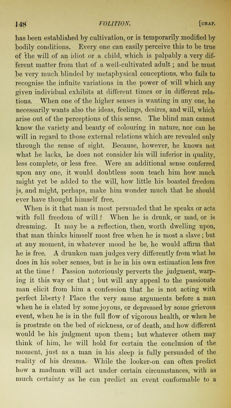 lias been established by cultivation, or is temporarily modified by bodily conditions. Every one can easily perceive this to be true of the will of an idiot or a child, which is palpably a very dif- ferent matter from that of a well-cultivated adult; and he must be very much blinded by metaphysical conceptions, who fails to recognise the infinite variations in the power of will which any given individual exhibits at different times or in different rela- tions. When one of the higher senses is wanting in any one, he necessarily wants also the ideas, feelings, desires, and will, which arise out of the perceptions of this sense. The blind man cannot know the variety and beauty of colouring in nature, nor can he will in regard to those external relations which are revealed only through the sense of sight. Because, however, he knows not what he lacks, he does not consider his wdl inferior in quality, less complete, or less free. Were an additional sense conferred upon any one, it would doubtless soon teach him how much might yet be added to the will, how little his boasted freedom is, and might, perhaps, make him wonder much that he should ever have thought himself free. When is it that man is most persuaded that he speaks or acts with full freedom of will ? When he is drunk, or mad, or is dreaming. It may be a reflection, then, worth dwelling upon, that man thinks himself most free when he is most a slave; but at any moment, in whatever mood he be, he would affirm that he is free. A drunken man judges very differently from what he does in his sober senses, but is he in his own estimation less free at the time ? Passion notoriously perverts the judgment, warp- ing it this way or that; but will any appeal to the passionate man elicit from him a confession that he is not acting with perfect liberty? Place the very same arguments before a man when he is elated by some joyous, or depressed by some grievous event, when he is in the full flow of vigorous health, or when he is prostrate on the bed of sickness, or of death, and how different would be his judgment upon them; but whatever others may think of him, he will hold for certain the conclusion of the moment, just as a man in his sleep is fully persuaded of the reality of his dreams.- While the looker-on can often predict how a madman will act under certain circumstances, with as much certainty as he can predict an event conformable to a