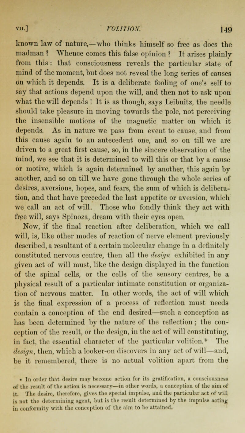 known law of nature,—who thinks himself so free as does the mailman ? Whence comes this false opinion ? It arises plainly from this : that consciousness reveals the particular state of mind of the moment, but does not reveal the long series of causes on which it depends. It is a deliberate fooling of one's self to say that actions depend upon the will, and then not to ask upon what the will depends ! It is as though, says Leibnitz, the needle should take pleasure in moving towards the pole, not perceiving the insensible motions of the magnetic matter on which it depends. As in nature we pass from event to cause, and from this cause again to an antecedent one, and so on till we are driven to a great first cause, so, in the sincere observation of the mind, we see that it is determined to will this or that by a cause or motive, which is again determined by another, this again by another, and so on till we have gone through the whole series of desires, aversions, hopes, and fears, the sum of which is delibera- tion, and that have preceded the last appetite or aversion, which we call an act of will. Those who fondly think they act with free will, says Spinoza, dream with their eyes open. Now, if the final reaction after deliberation, which we call will, is, like other modes of reaction of nerve element previously described, a resultant of a certain molecular change in a definitely constituted nervous centre, then all the design exhibited in any given act of will must, like the design displayed in the function of the spinal cells, or the cells of the sensory centres, be a physical result of a particular intimate constitution or organiza- tion of nervous matter. In other words, the act of will which is the final expression of a process of reflection must needs contain a conception of the end desired—such a conception as has been determined by the nature of the reflection; the con- ception iif the result, or the design, ill the act of will constituting, in fact, the essential character of the particular volition.* The design, then, which a looker-on discovers in any act of will—and, be it remembered, there is no actual volition apart from the • In order that desire may become action for its gratification, a consciousness nl tin result of tin' action is necessary—in other words, a conception uf the aim of it. The desire, therefore, gives the special impulse, and the particular act of will i-, n,,t the 'let. rmining agent, but is the result determined by the impulse acting in conformity with the conception of the aim to be attained.