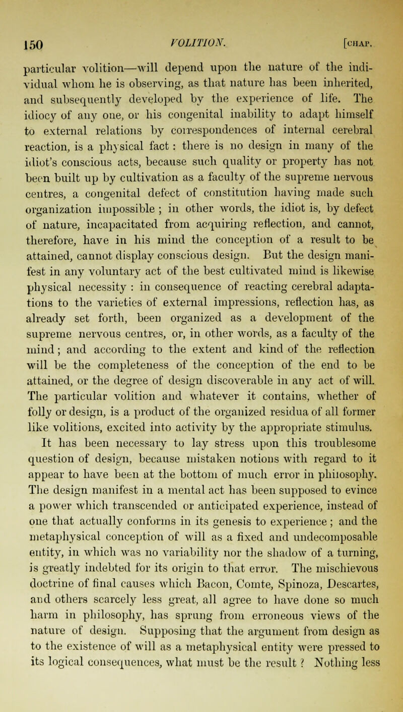 particular volition—will depend upon the nature of the indi- vidual whom he is observing, as that nature has been inherited, and subsequently developed by the experience of life. The idiocy of any one, or his congenital inability to adapt himself to external relations by correspondences of internal cerebral reaction, is a physical fact: there is no design in many of the idiot's conscious acts, because such quality or property has not been built up by cultivation as a faculty of the supreme nervous centres, a congenital defect of constitution having made such organization impossible ; in other words, the idiot is, by defect of nature, incapacitated from acquiring reflection, and cannot, therefore, have in his mind the conception of a result to he attained, cannot display conscious design. But the design mani- fest in any voluntary act of the best cultivated mind is likewise physical necessity : in consequence of reacting cerebral adapta- tions to the varieties of external impressions, reflection has, as already set forth, been organized as a development of the supreme nervous centres, or, in other words, as a faculty of the mind; and according to the extent and kind of the reflection will be the completeness of the conception of the end to be attained, or the degree of design discoverable in any act of will. The particular volition and whatever it contains, whether of folly or design, is a product of the organized residua of all former like volitions, excited into activity by the appropriate stimulus. It has been necessary to lay stress upon this troublesome question of design, because mistaken notions with regard to it appear to have been at the bottom of much error in philosophy. The design manifest in a mental act has been supposed to evince a power which transcended or anticipated experience, instead of one that actually conforms in its genesis to experience ; and the metaphysical conception of will as a fixed and undecomposable entity, in which was no variability nor the shadow of a turning, is greatly indebted for its origin to that error. The mischievous doctrine of final causes which Bacon, Cointe, Spinoza, Descartes, and others scarcely less great, all agree to have done so much harm in philosophy, has sprung from erroneous views of the nature of design. Supposing that the argument from design as to the existence of will as a metaphysical entity were pressed to its logical consequences, what must be the result ? Nothing less