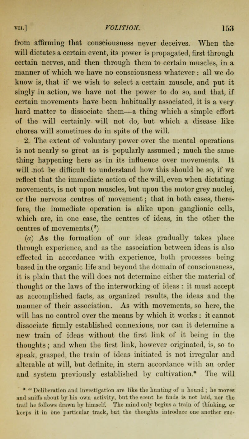 from affirming that consciousness never deceives. When the will dictates a certain event, its power is propagated, first through certain nerves, and then through them to certain muscles, in a manner of which we have no consciousness whatever : all we do know is, that if we wish to select a certain muscle, and put it singly in action, we have not the power to do so, and that, if certain movements have been habitually associated, it is a very hard matter to dissociate them—a thing which a simple effort of the will certainly will not do, but which a disease like chorea will sometimes do in spite of the will. 2. The extent of voluntary power over the mental operations is not nearly so great as is popularly assumed; much the same thing happening here as in its influence over movements. It will not be difficult to understand how this should be so, if we reflect that the immediate action of the will, even when dictating movements, is not upon muscles, but upon the motor grey nuclei, or the nervous centres of movement; that in both cases, there- fore, the immediate operation is alike upon ganglionic cells, which are, in one case, the centres of ideas, in the other the centres of movements.(2) (a) As the formation of our ideas gradually takes place through experience, and as the association between ideas is also effected in accordance with experience, both processes being based in the organic life and beyond the domain of consciousness, it is plain that the will does not determine either the material of thought or the laws of the interworking of ideas : it must accept as accomplished facts, as organized results, the ideas and the manner of their association. As with movements, so here, the will has no control over the means by which it works : it cannot dissociate firmly established connexions, nor can it determine a new train of ideas without the first link of it being in the thoughts ; and when the first link, however originated, is, so to speak, grasped, the train of ideas initiated is not irregular and altera!ile at will, but definite, in stern accordance with an order and system previously established by cultivation.* The will * Deliberation and investigation are like the hunting of a hound ; he moves and snills about by his own activity, hut the scent he finds is not laid, nor the trail be follows drawn by himself. The mind only begins a train of thinking, or koeba it in one particular track, hut the thoughts introduce one another sue-
