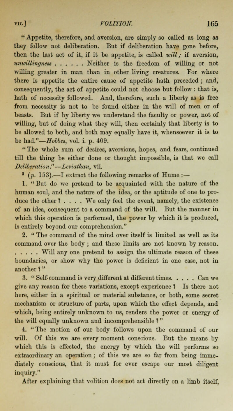  Appetite, therefore, and aversion, are simply so called as long as they follow not deliberation. But if deliberation have gone before, then the last act of it, if it be appetite, is called will; if aversion, unwillingness Neither is the freedom of willing or not willing greater in man than in other living creatures. For where there is appetite the entire cause of appetite hath preceded ; and, consequently, the act of appetite could not choose but follow : that is, hath of necessity followed. And, therefore, such a liberty as is free from necessity is not to be found either in the will of men or of beasts. But if by liberty we understand the faculty or power, not of willing, but of doing what they will, then certainly that liberty is to be allowed to both, and both may equally have it, whensoever it is to be had.—Uobbes, vol. i. p. 409.  The whole sum of desires, aversions, hopes, and fears, continued till the thing be either done or thought impossible, is that we call Deliberation.—Leviathan, vii. 2 (p. 153).-—I extract the following remarks of Hume : — 1. But do we pretend to be acquainted with the nature of the human soul, and the nature of the idea, or the aptitude of one to pro- duce the other t . . . . We only feel the event, namely, the existence of an idea, consequent to a command of the will. But the manner in which this operation is performed, the power by which it is produced, is entirely beyond our comprehension. 2.  The command of the mind over itself is limited as well as its command over the body ; and these limits are not known by reason. Will any one pretend to assign the ultimate reason of these boundaries, or show why the power is deficient in one case, not in another t 3.  Self- command is very different at different times Can we give any reason for these variations, except experience ? Is there not here, either hi a spiritual or material substance, or both, some secret mechanism or structure of parts, upon which the effect depends, and which, being entirely unknown to us, renders the power or energy of the will equally unknown and incomprehensible ?  4.  The motion of our body follows upon the command of our will. Of this we are every moment conscious. But the means by which this is effected, the energy by which the will performs so extraordinary an operation ; of this we are so far from being imme- diately conscious, that it must for ever escape our most diligent inquiry. After explaining that volition does not act directly on a limb itself,