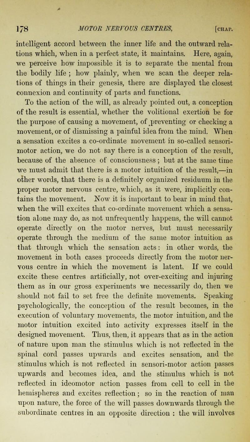 intelligent accord between the inner life and the outward rela- tions which, when in a perfect state, it maintains. Here, again, we perceive how impossible it is to separate the mental from the bodily life ; how plainly, when we scan the deeper rela- tions of things in their genesis, there are displayed the closest connexion and continuity of parts and functions. To the action of the will, as already pointed out, a conception of the result is essential, whether the volitional exertion be for the purpose of causing a movement, of preventing or checking a movement, or of dismissing a painful idea from the mind. When a sensation excites a co-ordinate movement in so-called sensori- motor action, we do not say there is a conception of the result, because of the absence of consciousness ; but at the same time we must admit that there is a motor intuition of the result,—in other words, that there is a definitely organized residuum in the proper motor nervous centre, which, as it were, implicitly con- tains the movement. Now it is important to bear in mind that, when the will excites that co-ordinate movement which a sensa- tion alone may do, as not unfrequently happens, the will cannot operate directly on the motor nerves, but must necessarily operate through the medium of the same motor intuition as that through which the sensation acts: in other words, the movement in both cases proceeds directly from the motor ner- vous centre in which the movement is latent. If we could excite these centres artificially, not over-exciting and injuring them as in our gross experiments we necessarily do, then we should not fail to set free the definite movements. Speaking psychologically, the conception of the result becomes, in the execution of voluntary movements, the motor intuition, and the motor intuition excited into activity expresses itself in the designed movement. Thus, then, it appears that as in the action of nature upon man the stimulus which is not reflected in the spinal cord passes upwards and excites sensation, and the stimulus which is not reflected in sensori-motor action passes upwards and becomes idea, and the stimulus which is not reflected in ideomotor action passes from cell to cell in the hemispheres and excites reflection; so in the reaction of man upon nature, the force of the will passes downwards through the subordinate centres in an opposite direction : the will involves