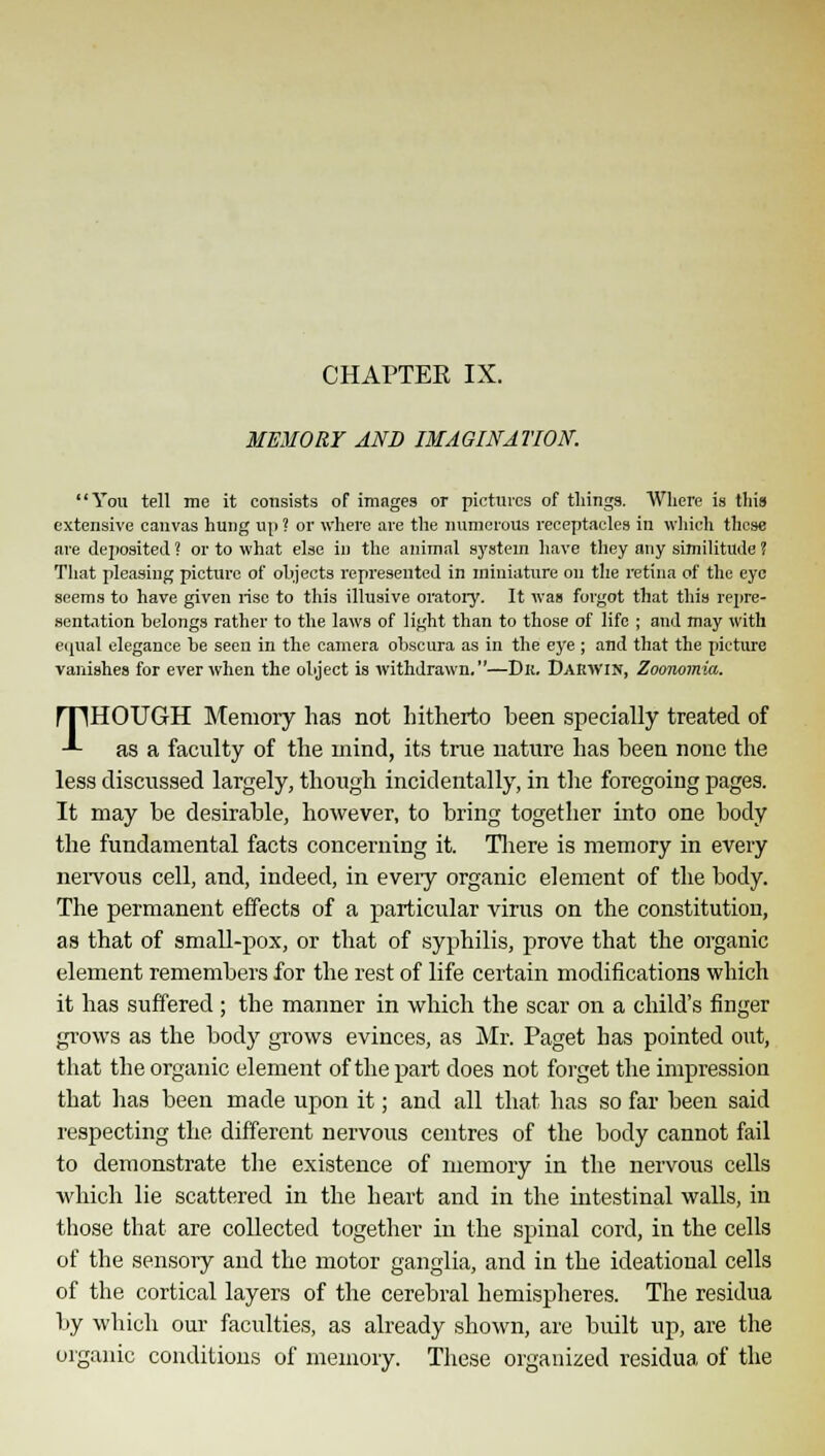 CHAPTER IX. MEMORY AND IMAGINATION. You tell me it consists of images or pictures of things. Where is this extensive canvas hung up ? or where are the numerous receptacles in which these are deposited ? or to what else in the animal system have they any similitude ? That pleasing picture of objects represented in miniature on the retina of the eye seems to have given rise to this illusive oratory. It was forgot that this repre- sentation belongs rather to the laws of light than to those of life ; and may with equal elegance be seen in the camera obscura as in the eye ; and that the picture vanishes for ever when the object is withdrawn.—Dk. Darwin, Zoonomia. THOUGH Memory has not hitherto been specially treated of as a faculty of the inind, its true nature has been none the less discussed largely, though incidentally, in the foregoing pages. It may be desirable, however, to bring together into one body the fundamental facts concerning it. There is memory in every nervous cell, and, indeed, in every organic element of the body. The permanent effects of a particular virus on the constitution, as that of small-pox, or that of syphilis, prove that the organic element remembers for the rest of life certain modifications which it has suffered ; the manner in which the scar on a child's finger grows as the body grows evinces, as Mr. Paget has pointed out, that the organic element of the part does not forget the impression that has been made upon it; and all that has so far been said respecting the different nervous centres of the body cannot fail to demonstrate the existence of memory in the nervous cells which lie scattered in the heart and in the intestinal walls, in those that are collected together in the spinal cord, in the cells of the sensory and the motor ganglia, and in the ideational cells of the cortical layers of the cerebral hemispheres. The residua by which our faculties, as already shown, are built up, are the organic conditions of memory. These organized residua of the