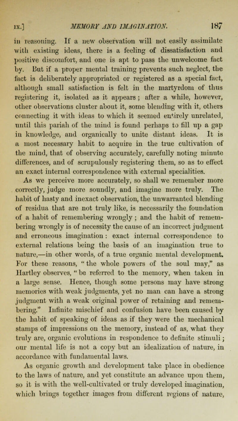 in reasoning. It' a new observation will not easily assimilate with existing ideas, there is a feeling of dissatisfaction and positive discomfort, and one is apt to pass the unwelcome fact by. But if a proper mental training prevents such neglect, the fact is deliberately appropriated or registered as a special fact, although small satisfaction is felt in the martyrdom of thus registering it, isolated as it appears ; after a while, however, other observations cluster about it, some blending with it, others connecting it with ideas to which it seemed entirely unrelated, until this pariah of the mind is found perhaps to fill up a gap in knowledge, and organically to unite distant ideas. It is a most necessary habit to accpure in the true cultivation of the mind, that of observing accurately, carefully noting minute differences, and of scrupulously registering them, so as to effect an exact internal correspondence with external specialities. As we perceive more accurately, so shall we remember more correctly, judge more soundly, and imagine more truly. The habit of hasty and inexact observation, the unwarranted blending of residua that are not truly like, is necessarily the foundation of a habit of remembering wrongly ; and the habit of remem- bering wrongly is of necessity the cause of an incorrect judgment and erroneous imagination: exact internal correspondence to external relations being the basis of an imagination true to nature,—in other words, of a true organic mental development. For these reasons,  the whole powers of the soul may, as Hartley observes, be referred to the memory, when taken in a large sense. Hence, though some persons may have strong memories with weak judgments, yet no man can have a strong judgment with a weak original power of retaining and remem- bering. Infinite mischief and confusion have been caused by the habit of speaking of ideas as if they were the mechanical stamps of impressions on the memory, instead of as, what they truly are, organic evolutions in respondence to definite stimuli; our mental life is not a copy but an idealization of nature, in accordance with fundamental laws. As organic growth and development take place in obedience to the laws of nature, and yet constitute an advance upon them, so it is with the well-cultivated or truly developed imagination, which brings together images from different regions of nature,